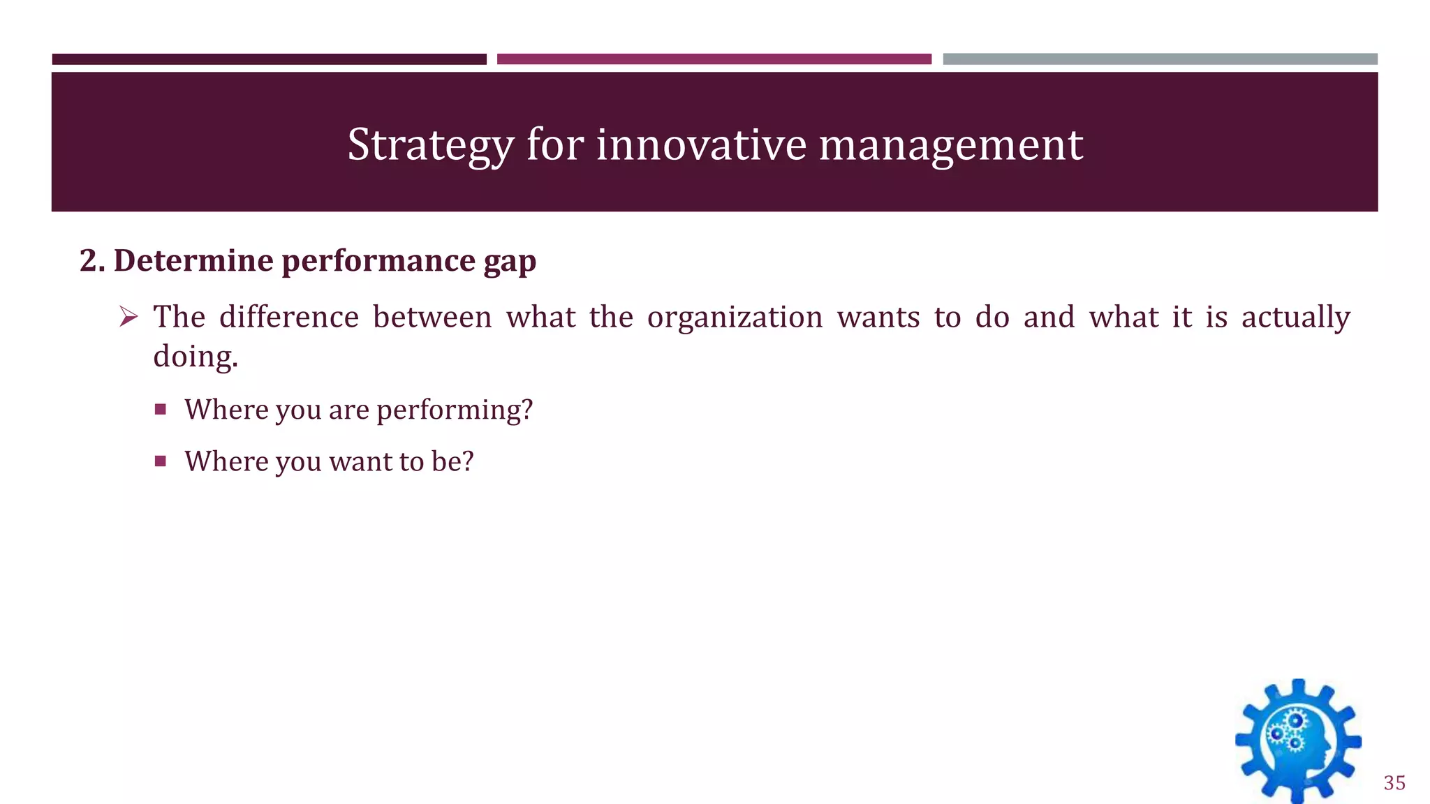 Strategy for innovative management
2. Determine performance gap
 The difference between what the organization wants to do and what it is actually
doing.
 Where you are performing?
 Where you want to be?
35
 