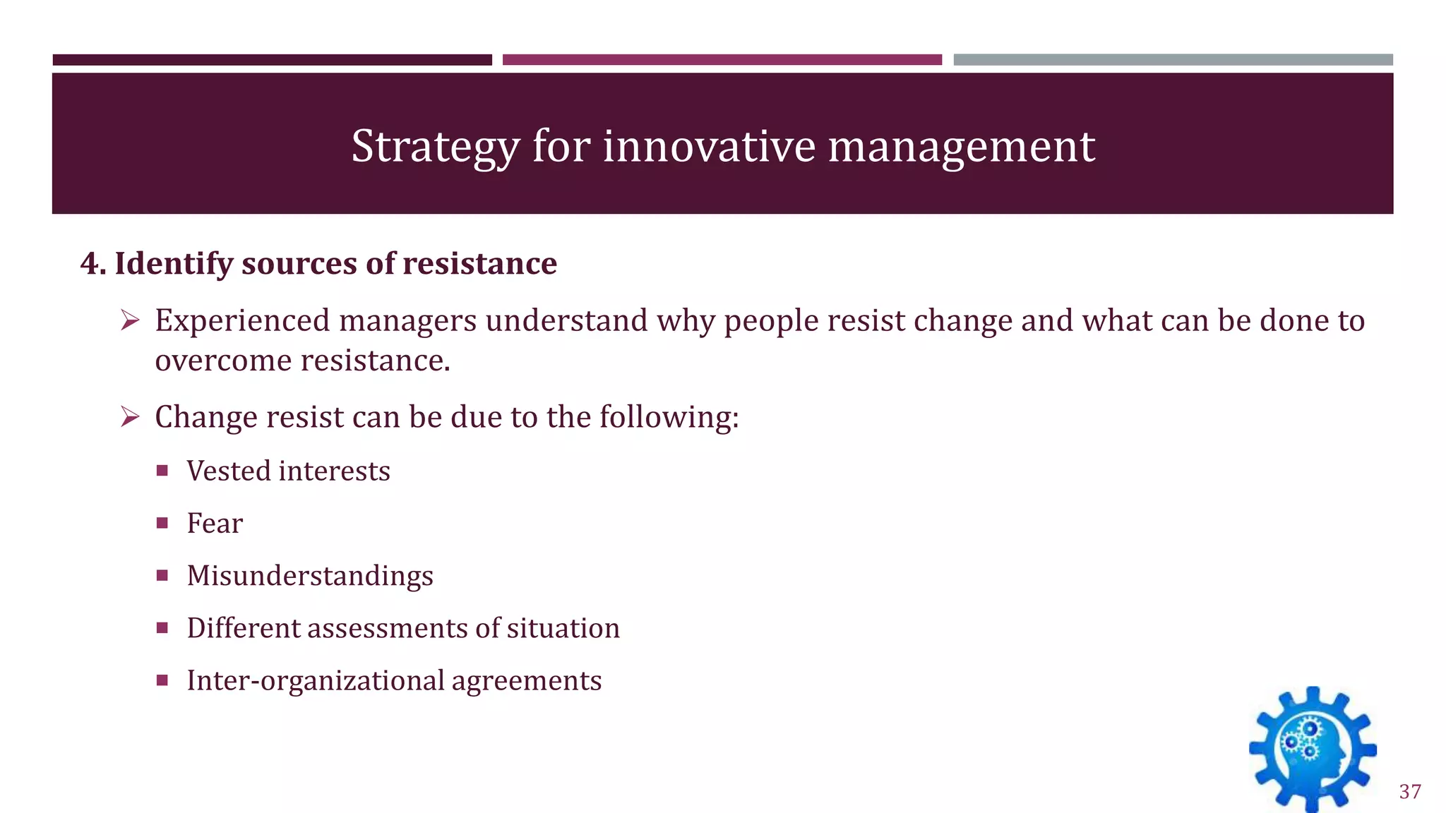 Strategy for innovative management
4. Identify sources of resistance
 Experienced managers understand why people resist change and what can be done to
overcome resistance.
 Change resist can be due to the following:
 Vested interests
 Fear
 Misunderstandings
 Different assessments of situation
 Inter-organizational agreements
37
 