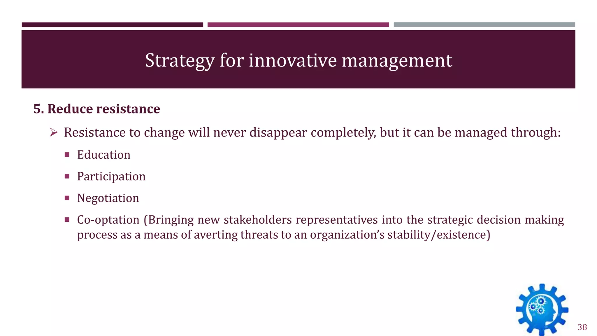 Strategy for innovative management
5. Reduce resistance
 Resistance to change will never disappear completely, but it can be managed through:
 Education
 Participation
 Negotiation
 Co-optation (Bringing new stakeholders representatives into the strategic decision making
process as a means of averting threats to an organization’s stability/existence)
38
 