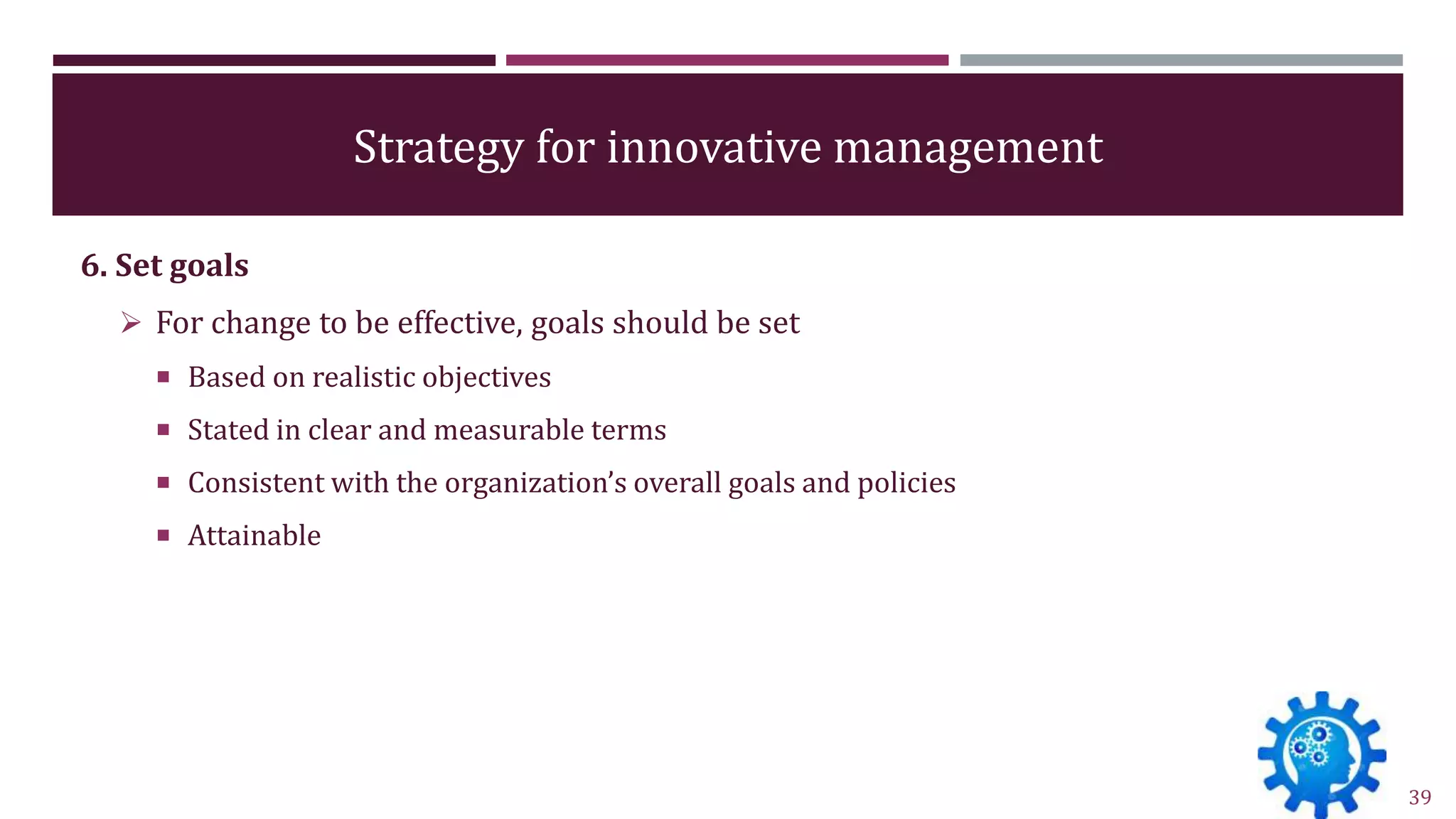 Strategy for innovative management
6. Set goals
 For change to be effective, goals should be set
 Based on realistic objectives
 Stated in clear and measurable terms
 Consistent with the organization’s overall goals and policies
 Attainable
39
 