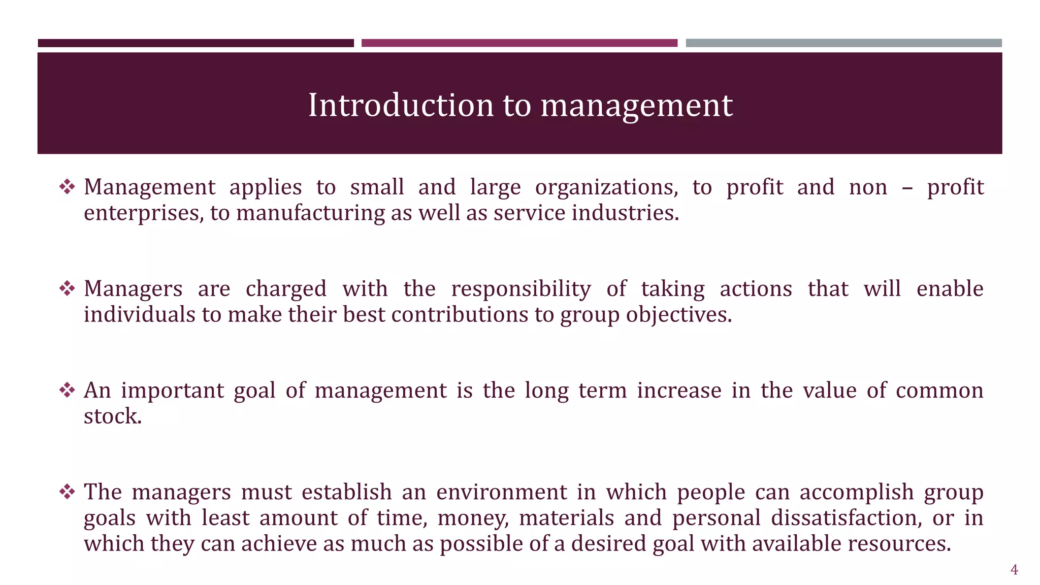 Introduction to management
 Management applies to small and large organizations, to profit and non – profit
enterprises, to manufacturing as well as service industries.
 Managers are charged with the responsibility of taking actions that will enable
individuals to make their best contributions to group objectives.
 An important goal of management is the long term increase in the value of common
stock.
 The managers must establish an environment in which people can accomplish group
goals with least amount of time, money, materials and personal dissatisfaction, or in
which they can achieve as much as possible of a desired goal with available resources.
4
 