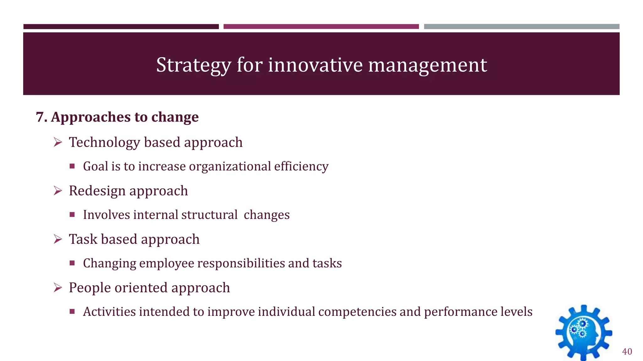 Strategy for innovative management
7. Approaches to change
 Technology based approach
 Goal is to increase organizational efficiency
 Redesign approach
 Involves internal structural changes
 Task based approach
 Changing employee responsibilities and tasks
 People oriented approach
 Activities intended to improve individual competencies and performance levels
40
 
