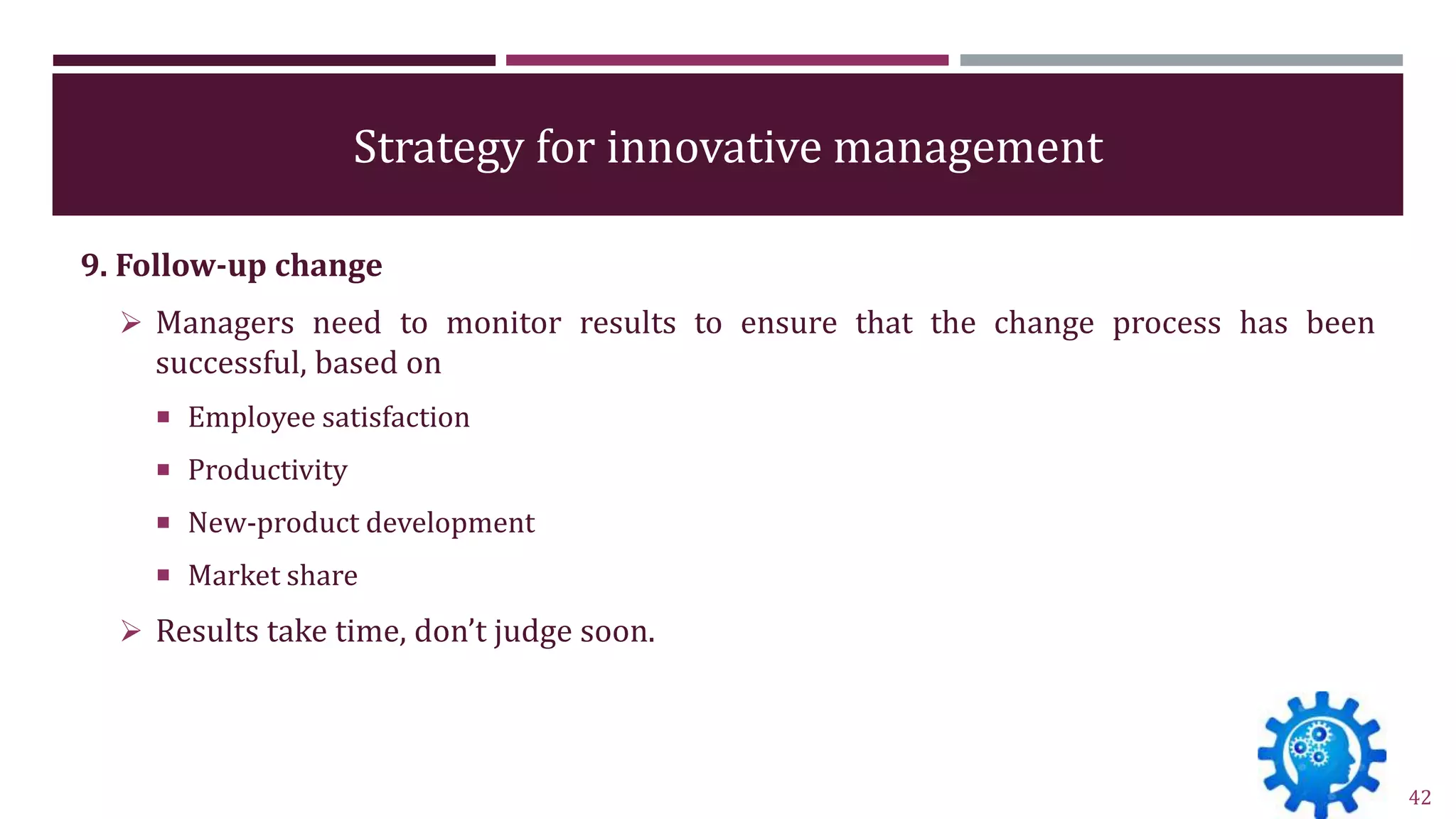 Strategy for innovative management
9. Follow-up change
 Managers need to monitor results to ensure that the change process has been
successful, based on
 Employee satisfaction
 Productivity
 New-product development
 Market share
 Results take time, don’t judge soon.
42
 