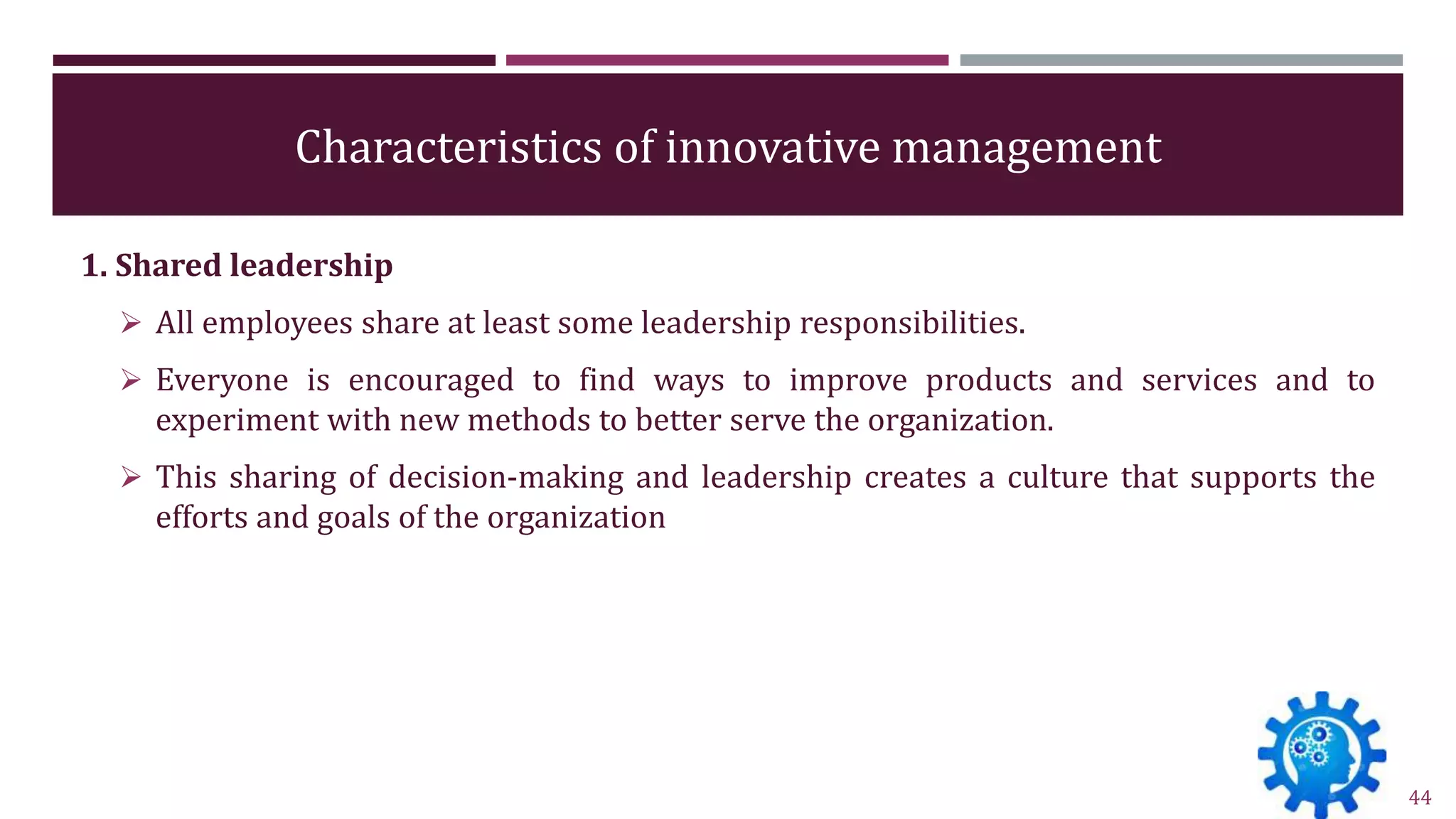 Characteristics of innovative management
1. Shared leadership
 All employees share at least some leadership responsibilities.
 Everyone is encouraged to find ways to improve products and services and to
experiment with new methods to better serve the organization.
 This sharing of decision-making and leadership creates a culture that supports the
efforts and goals of the organization
44
 