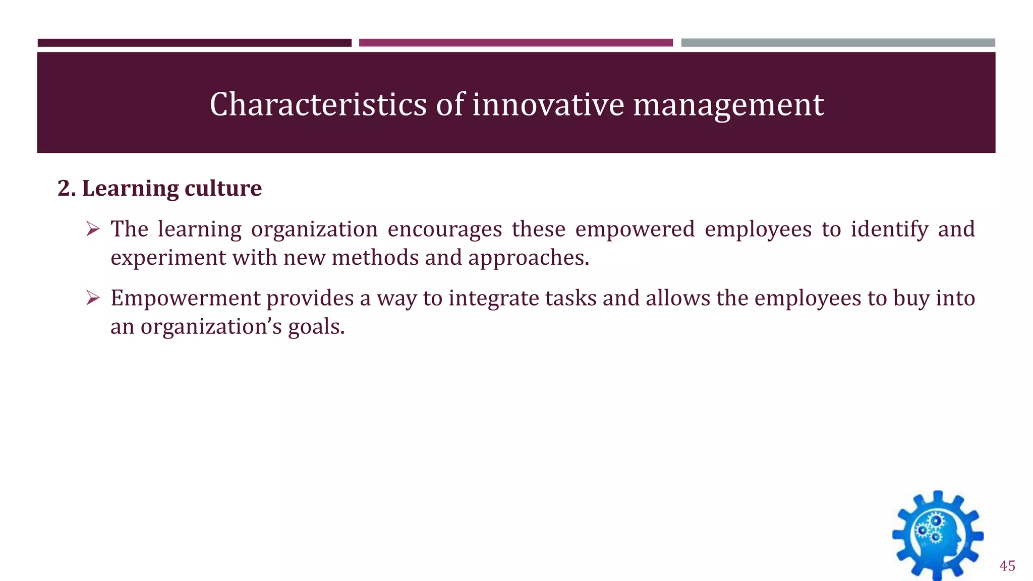 Characteristics of innovative management
2. Learning culture
 The learning organization encourages these empowered employees to identify and
experiment with new methods and approaches.
 Empowerment provides a way to integrate tasks and allows the employees to buy into
an organization’s goals.
45
 