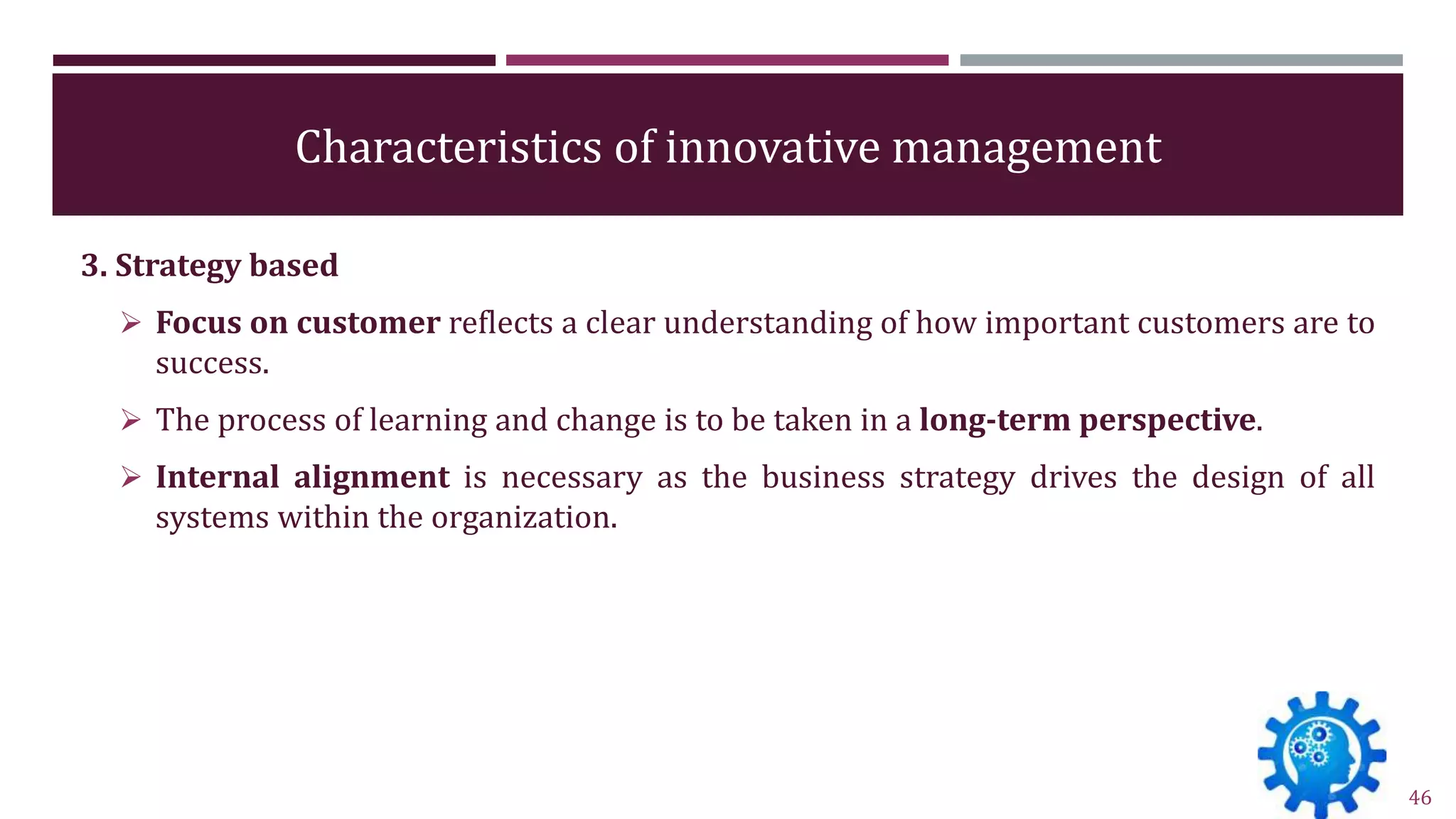 Characteristics of innovative management
3. Strategy based
 Focus on customer reflects a clear understanding of how important customers are to
success.
 The process of learning and change is to be taken in a long-term perspective.
 Internal alignment is necessary as the business strategy drives the design of all
systems within the organization.
46
 