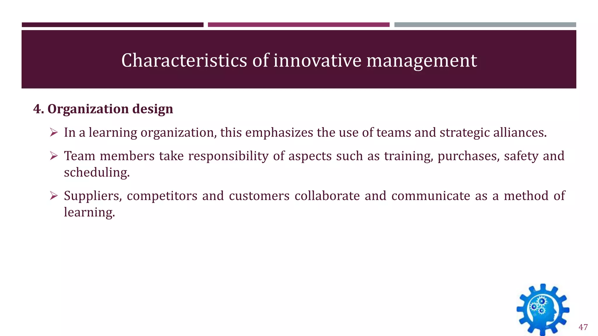 Characteristics of innovative management
4. Organization design
 In a learning organization, this emphasizes the use of teams and strategic alliances.
 Team members take responsibility of aspects such as training, purchases, safety and
scheduling.
 Suppliers, competitors and customers collaborate and communicate as a method of
learning.
47
 