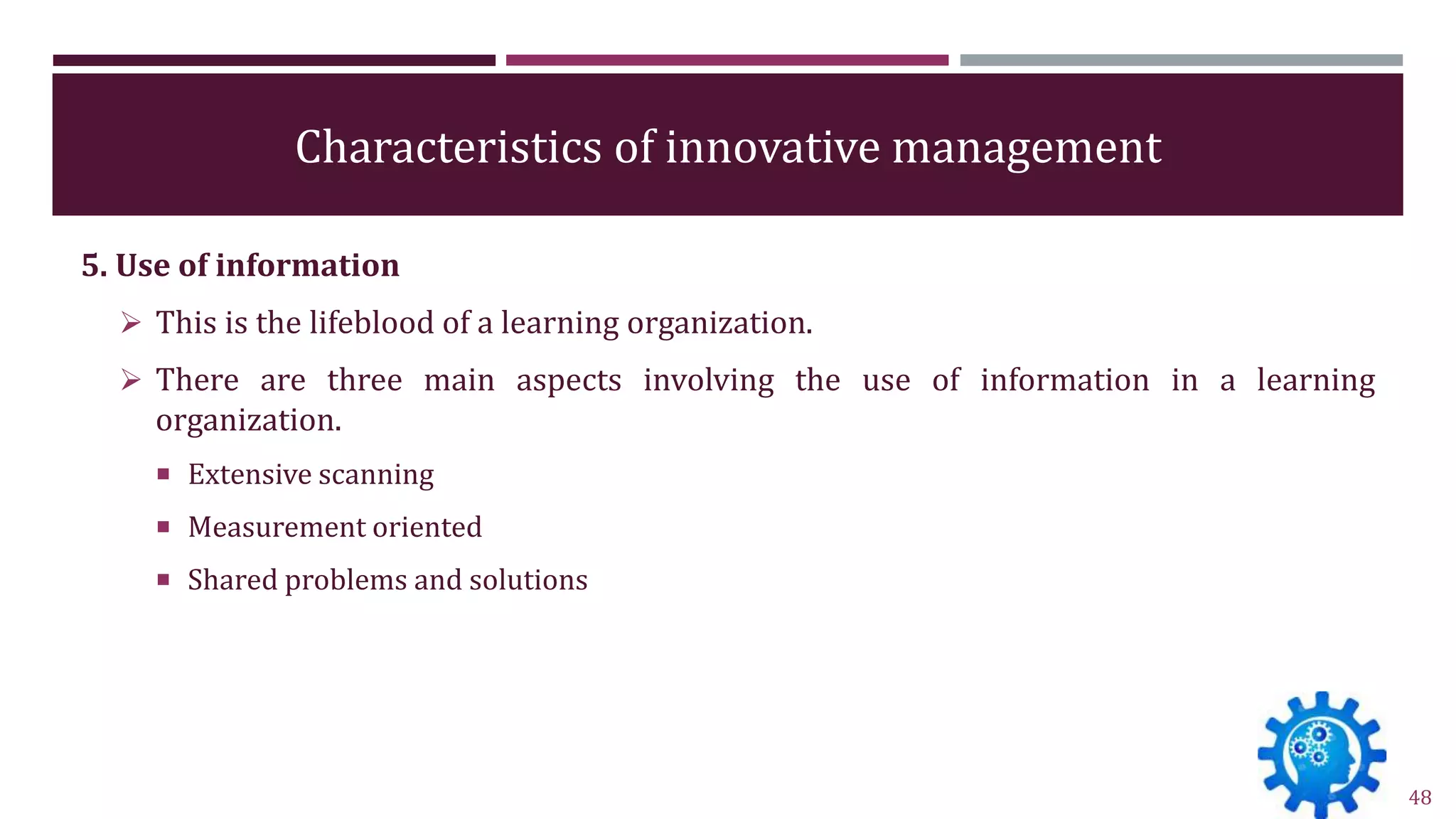 Characteristics of innovative management
5. Use of information
 This is the lifeblood of a learning organization.
 There are three main aspects involving the use of information in a learning
organization.
 Extensive scanning
 Measurement oriented
 Shared problems and solutions
48
 