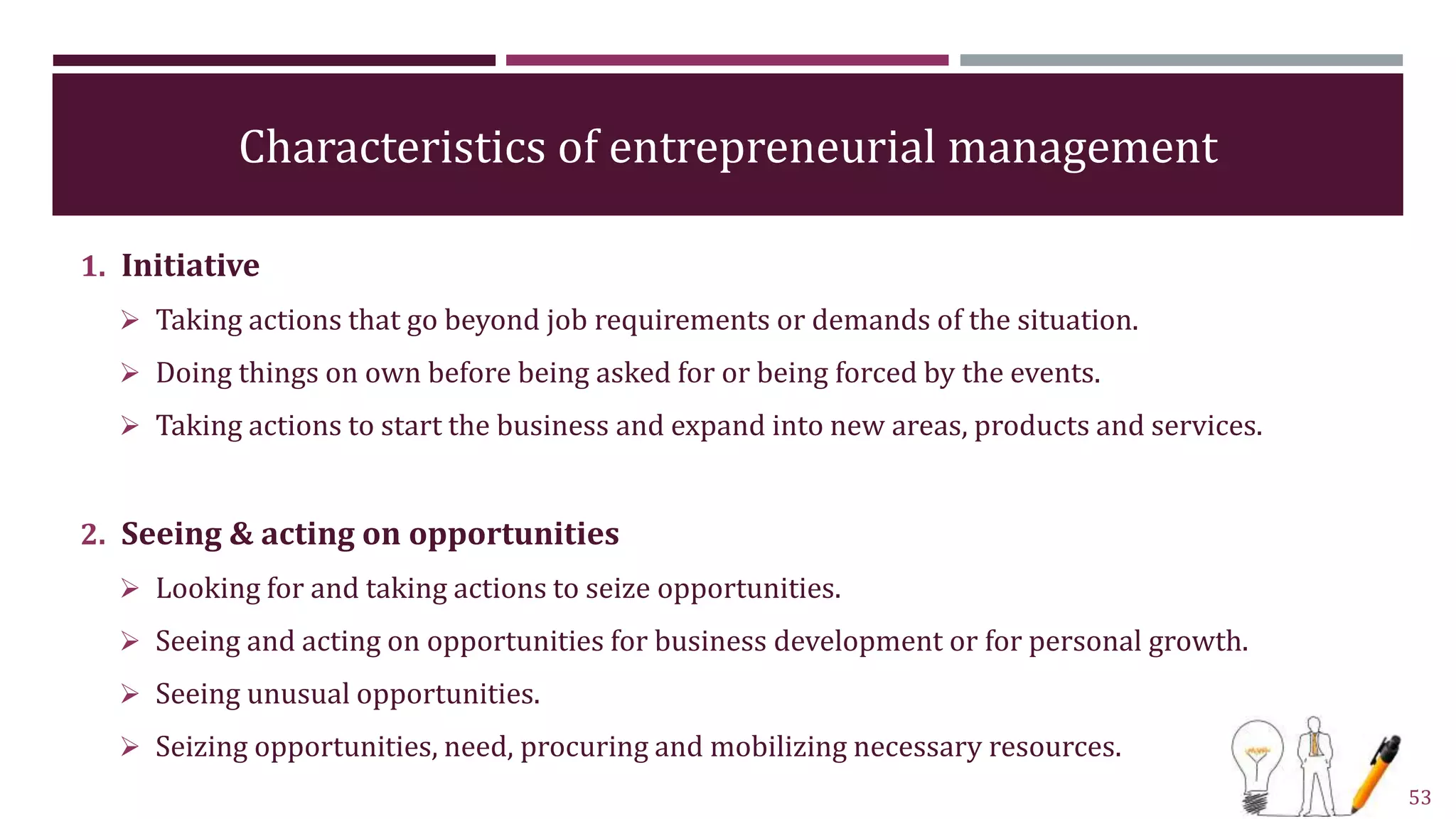 Characteristics of entrepreneurial management
1. Initiative
 Taking actions that go beyond job requirements or demands of the situation.
 Doing things on own before being asked for or being forced by the events.
 Taking actions to start the business and expand into new areas, products and services.
2. Seeing & acting on opportunities
 Looking for and taking actions to seize opportunities.
 Seeing and acting on opportunities for business development or for personal growth.
 Seeing unusual opportunities.
 Seizing opportunities, need, procuring and mobilizing necessary resources.
53
 