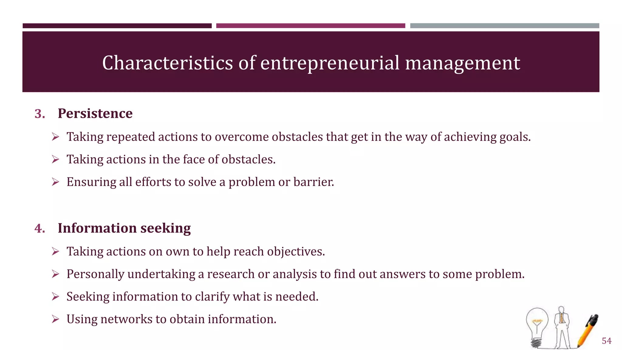 Characteristics of entrepreneurial management
3. Persistence
 Taking repeated actions to overcome obstacles that get in the way of achieving goals.
 Taking actions in the face of obstacles.
 Ensuring all efforts to solve a problem or barrier.
4. Information seeking
 Taking actions on own to help reach objectives.
 Personally undertaking a research or analysis to find out answers to some problem.
 Seeking information to clarify what is needed.
 Using networks to obtain information.
54
 