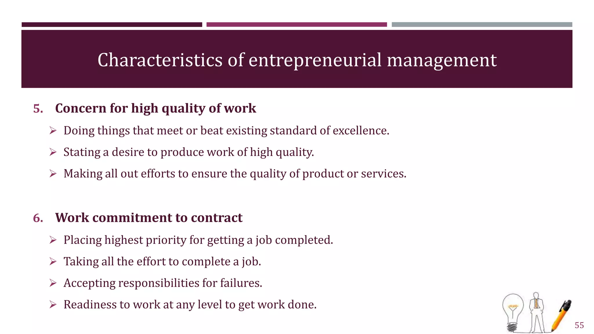 Characteristics of entrepreneurial management
5. Concern for high quality of work
 Doing things that meet or beat existing standard of excellence.
 Stating a desire to produce work of high quality.
 Making all out efforts to ensure the quality of product or services.
6. Work commitment to contract
 Placing highest priority for getting a job completed.
 Taking all the effort to complete a job.
 Accepting responsibilities for failures.
 Readiness to work at any level to get work done.
55
 