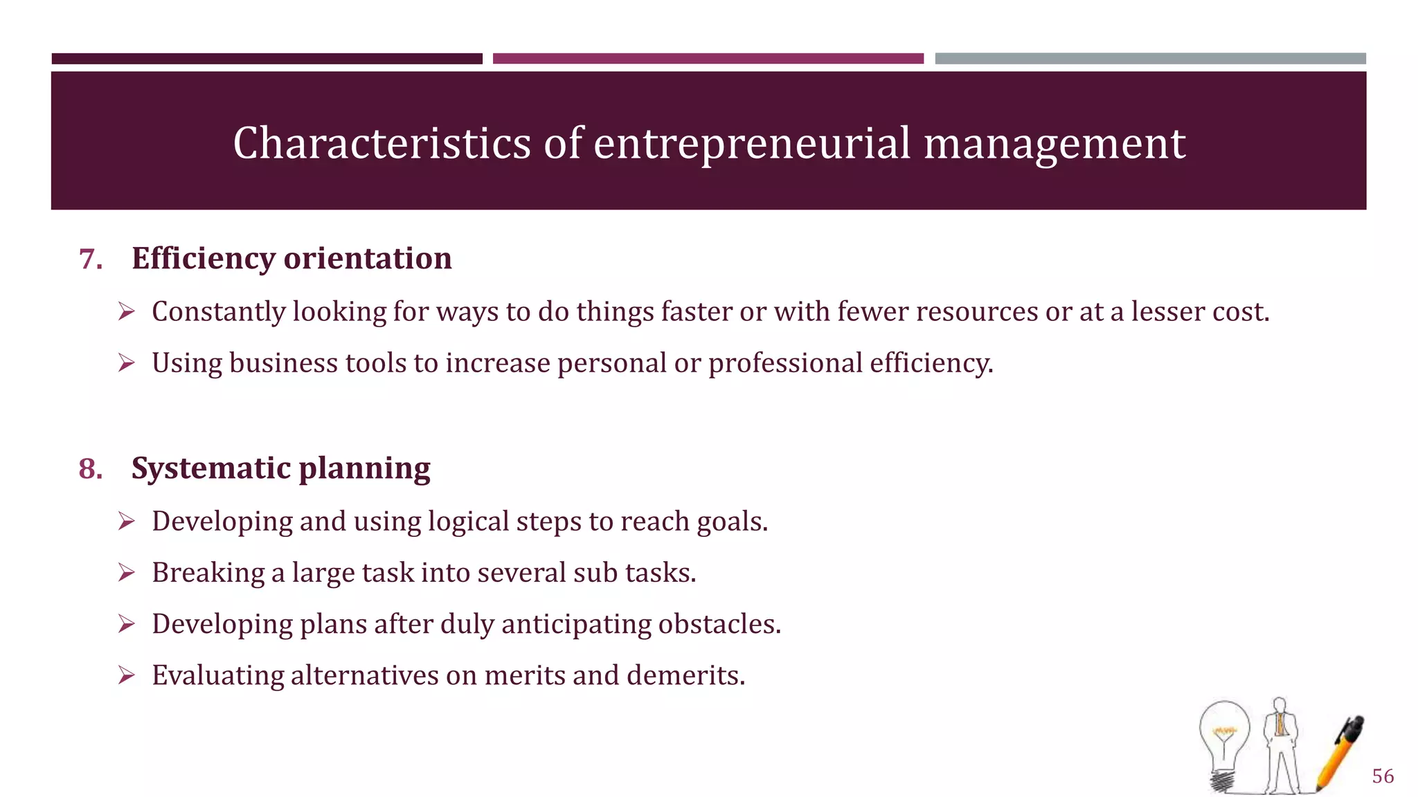 Characteristics of entrepreneurial management
7. Efficiency orientation
 Constantly looking for ways to do things faster or with fewer resources or at a lesser cost.
 Using business tools to increase personal or professional efficiency.
8. Systematic planning
 Developing and using logical steps to reach goals.
 Breaking a large task into several sub tasks.
 Developing plans after duly anticipating obstacles.
 Evaluating alternatives on merits and demerits.
56
 