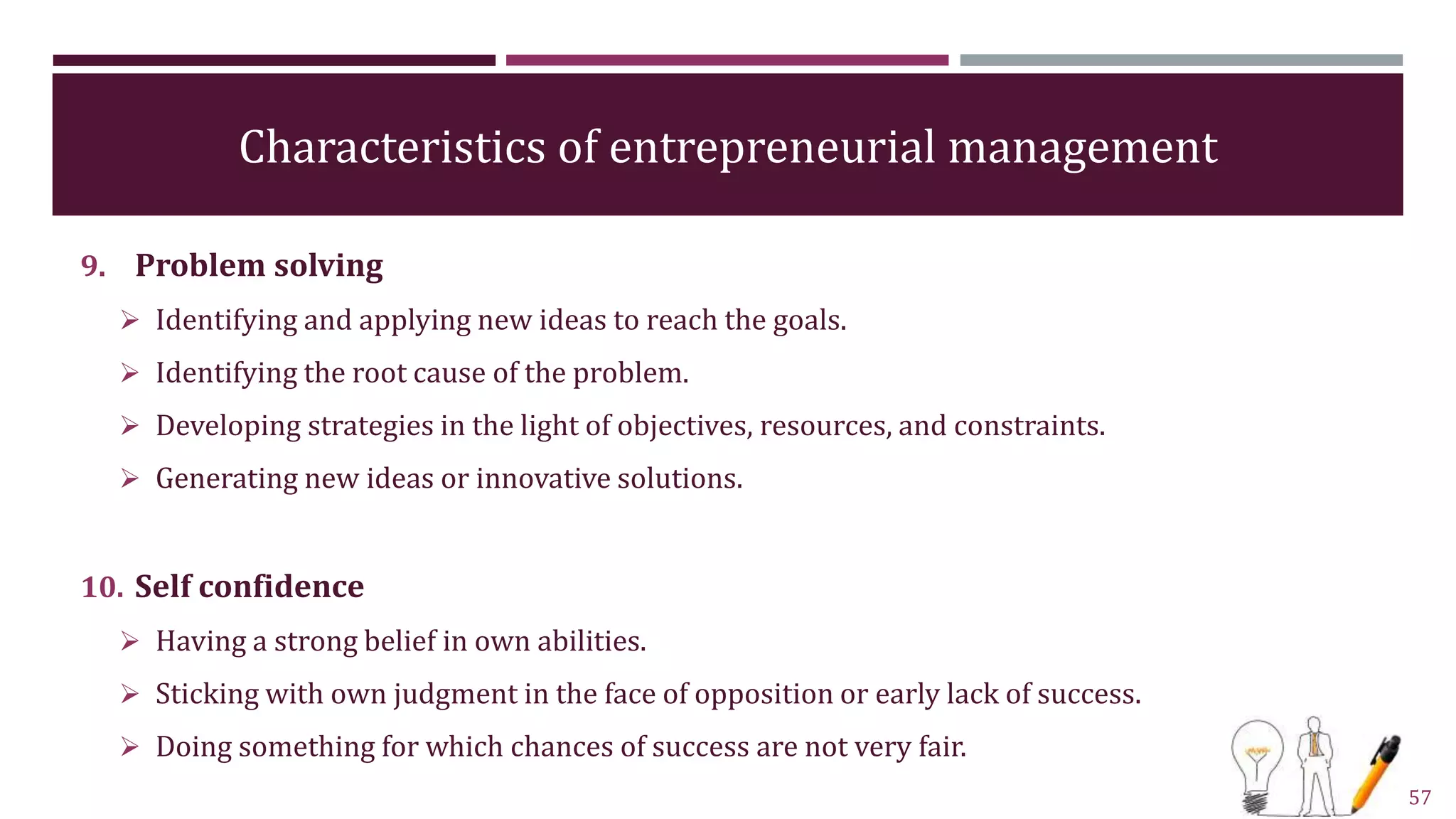 Characteristics of entrepreneurial management
9. Problem solving
 Identifying and applying new ideas to reach the goals.
 Identifying the root cause of the problem.
 Developing strategies in the light of objectives, resources, and constraints.
 Generating new ideas or innovative solutions.
10. Self confidence
 Having a strong belief in own abilities.
 Sticking with own judgment in the face of opposition or early lack of success.
 Doing something for which chances of success are not very fair.
57
 