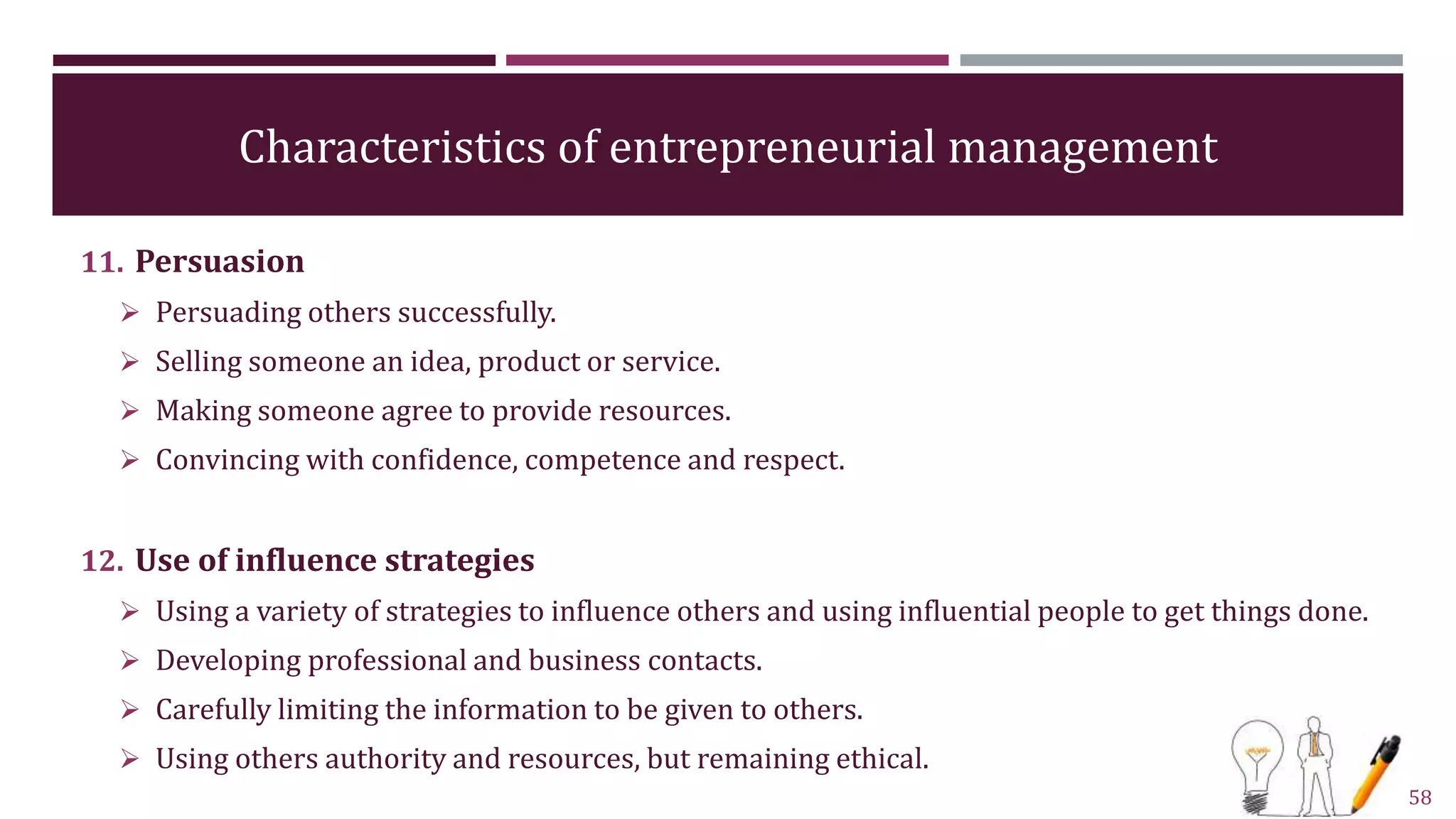 Characteristics of entrepreneurial management
11. Persuasion
 Persuading others successfully.
 Selling someone an idea, product or service.
 Making someone agree to provide resources.
 Convincing with confidence, competence and respect.
12. Use of influence strategies
 Using a variety of strategies to influence others and using influential people to get things done.
 Developing professional and business contacts.
 Carefully limiting the information to be given to others.
 Using others authority and resources, but remaining ethical.
58
 