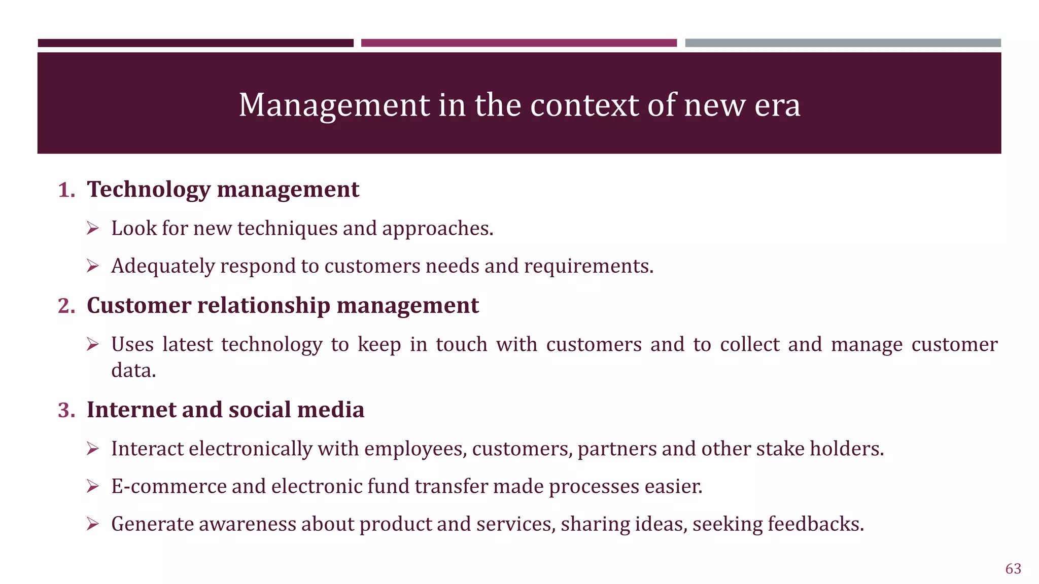 Management in the context of new era
1. Technology management
 Look for new techniques and approaches.
 Adequately respond to customers needs and requirements.
2. Customer relationship management
 Uses latest technology to keep in touch with customers and to collect and manage customer
data.
3. Internet and social media
 Interact electronically with employees, customers, partners and other stake holders.
 E-commerce and electronic fund transfer made processes easier.
 Generate awareness about product and services, sharing ideas, seeking feedbacks.
63
 