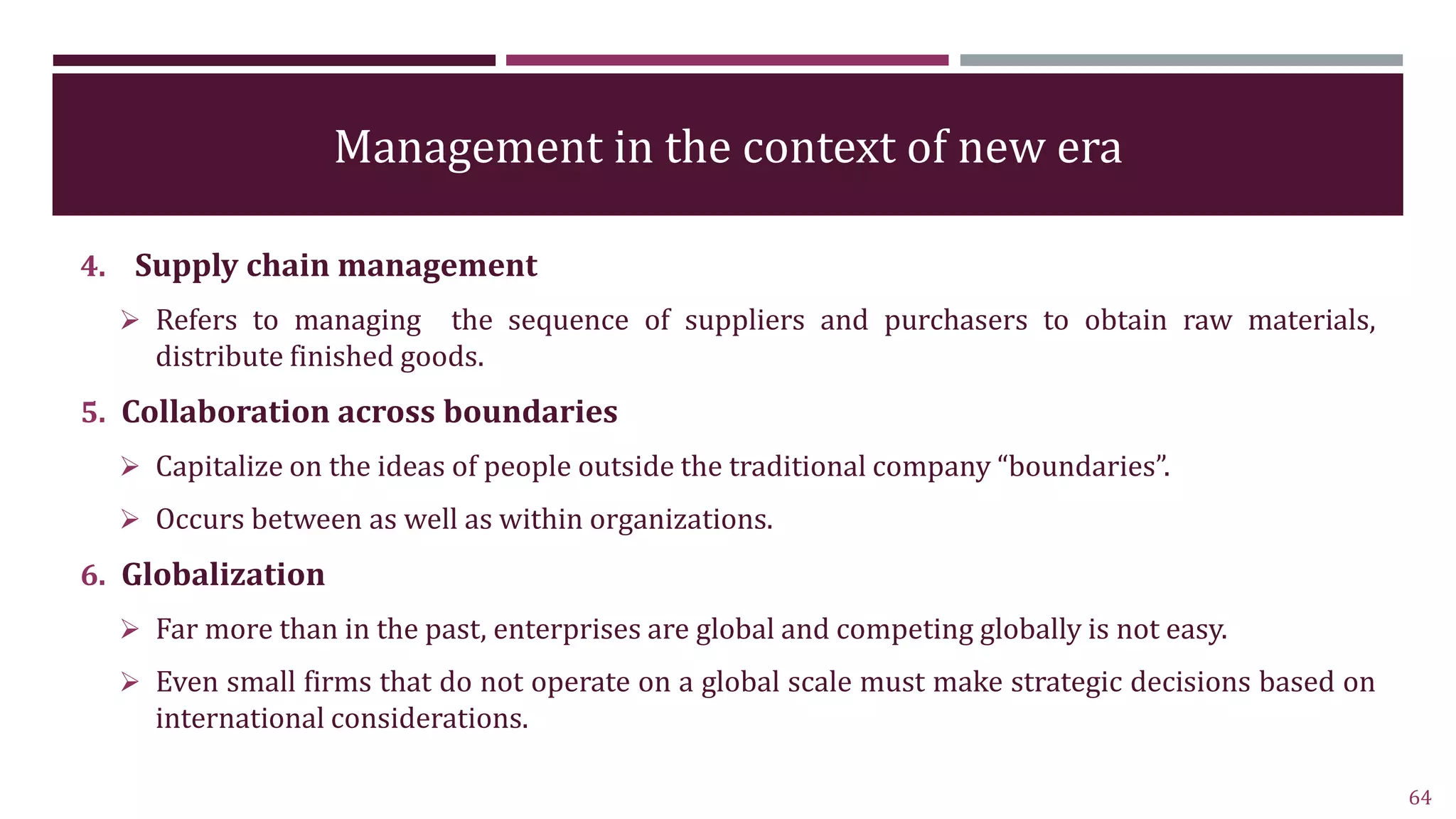 Management in the context of new era
4. Supply chain management
 Refers to managing the sequence of suppliers and purchasers to obtain raw materials,
distribute finished goods.
5. Collaboration across boundaries
 Capitalize on the ideas of people outside the traditional company “boundaries”.
 Occurs between as well as within organizations.
6. Globalization
 Far more than in the past, enterprises are global and competing globally is not easy.
 Even small firms that do not operate on a global scale must make strategic decisions based on
international considerations.
64
 