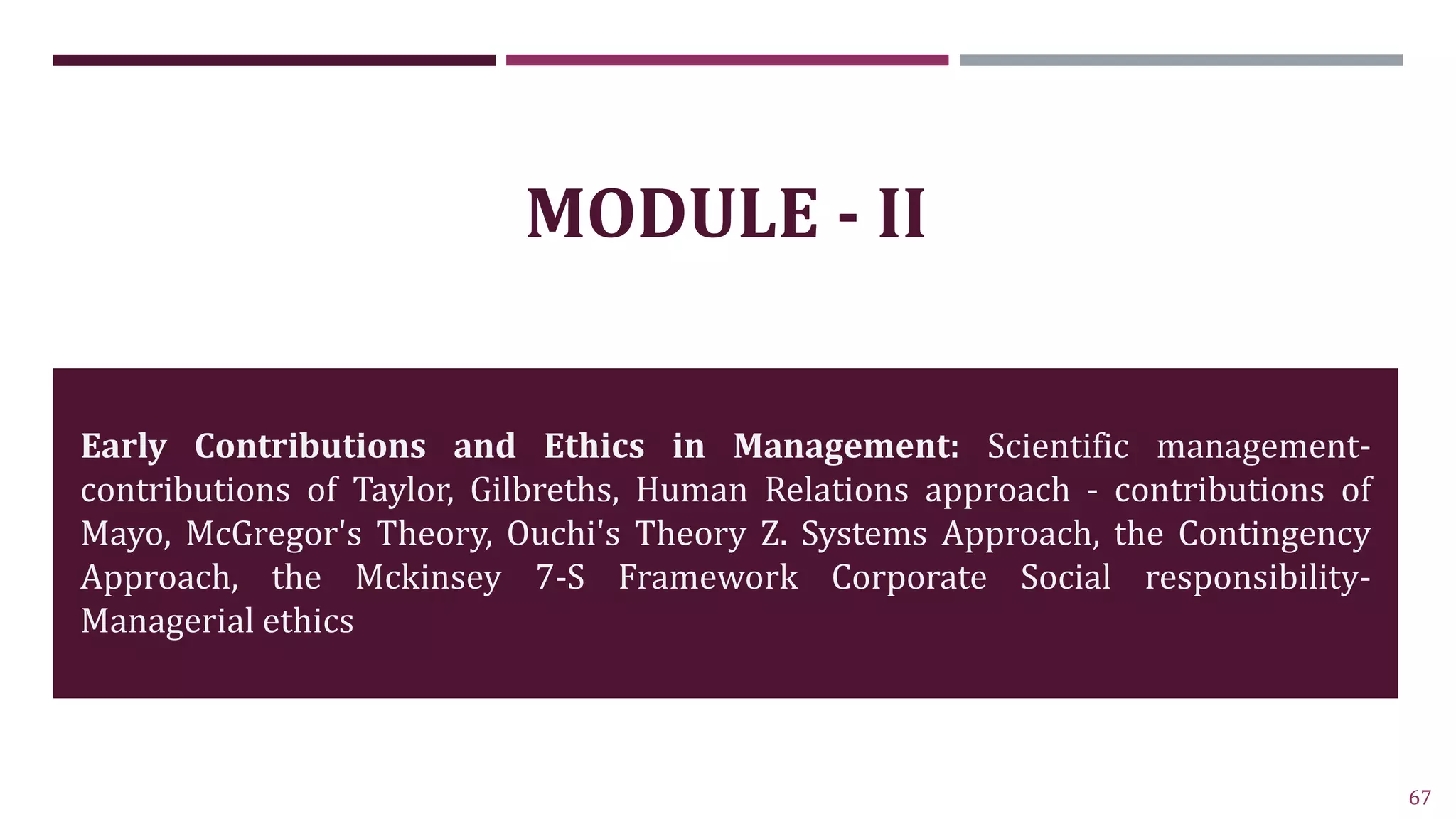 67
MODULE - II
Early Contributions and Ethics in Management: Scientific management-
contributions of Taylor, Gilbreths, Human Relations approach - contributions of
Mayo, McGregor's Theory, Ouchi's Theory Z. Systems Approach, the Contingency
Approach, the Mckinsey 7-S Framework Corporate Social responsibility-
Managerial ethics
 