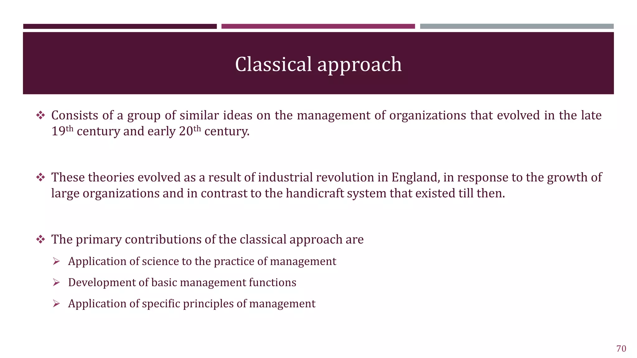 Classical approach
 Consists of a group of similar ideas on the management of organizations that evolved in the late
19th century and early 20th century.
 These theories evolved as a result of industrial revolution in England, in response to the growth of
large organizations and in contrast to the handicraft system that existed till then.
 The primary contributions of the classical approach are
 Application of science to the practice of management
 Development of basic management functions
 Application of specific principles of management
70
 