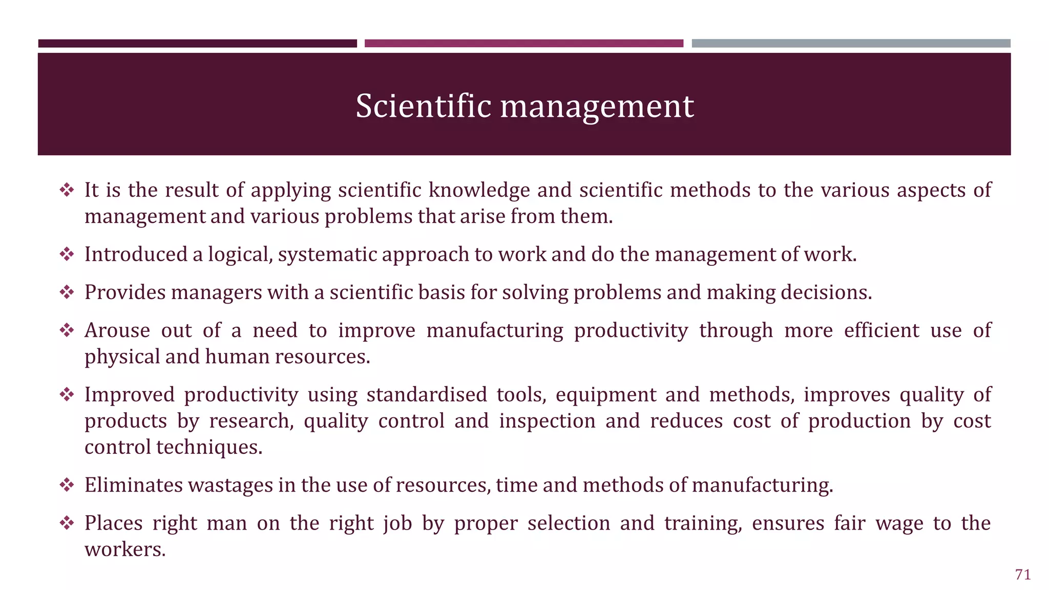 Scientific management
 It is the result of applying scientific knowledge and scientific methods to the various aspects of
management and various problems that arise from them.
 Introduced a logical, systematic approach to work and do the management of work.
 Provides managers with a scientific basis for solving problems and making decisions.
 Arouse out of a need to improve manufacturing productivity through more efficient use of
physical and human resources.
 Improved productivity using standardised tools, equipment and methods, improves quality of
products by research, quality control and inspection and reduces cost of production by cost
control techniques.
 Eliminates wastages in the use of resources, time and methods of manufacturing.
 Places right man on the right job by proper selection and training, ensures fair wage to the
workers.
71
 