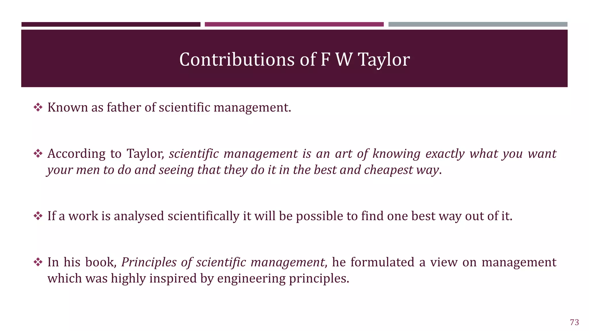 Contributions of F W Taylor
 Known as father of scientific management.
 According to Taylor, scientific management is an art of knowing exactly what you want
your men to do and seeing that they do it in the best and cheapest way.
 If a work is analysed scientifically it will be possible to find one best way out of it.
 In his book, Principles of scientific management, he formulated a view on management
which was highly inspired by engineering principles.
73
 