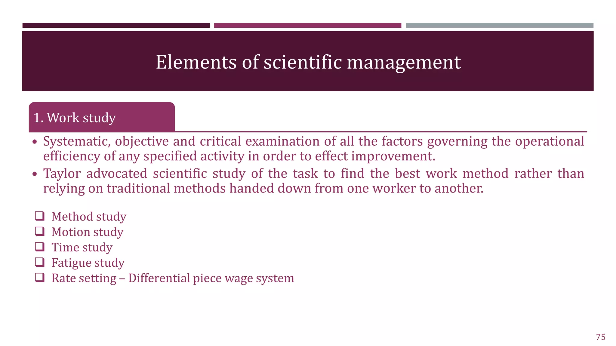 Elements of scientific management
1. Work study
• Systematic, objective and critical examination of all the factors governing the operational
efficiency of any specified activity in order to effect improvement.
• Taylor advocated scientific study of the task to find the best work method rather than
relying on traditional methods handed down from one worker to another.
75
 Method study
 Motion study
 Time study
 Fatigue study
 Rate setting – Differential piece wage system
 
