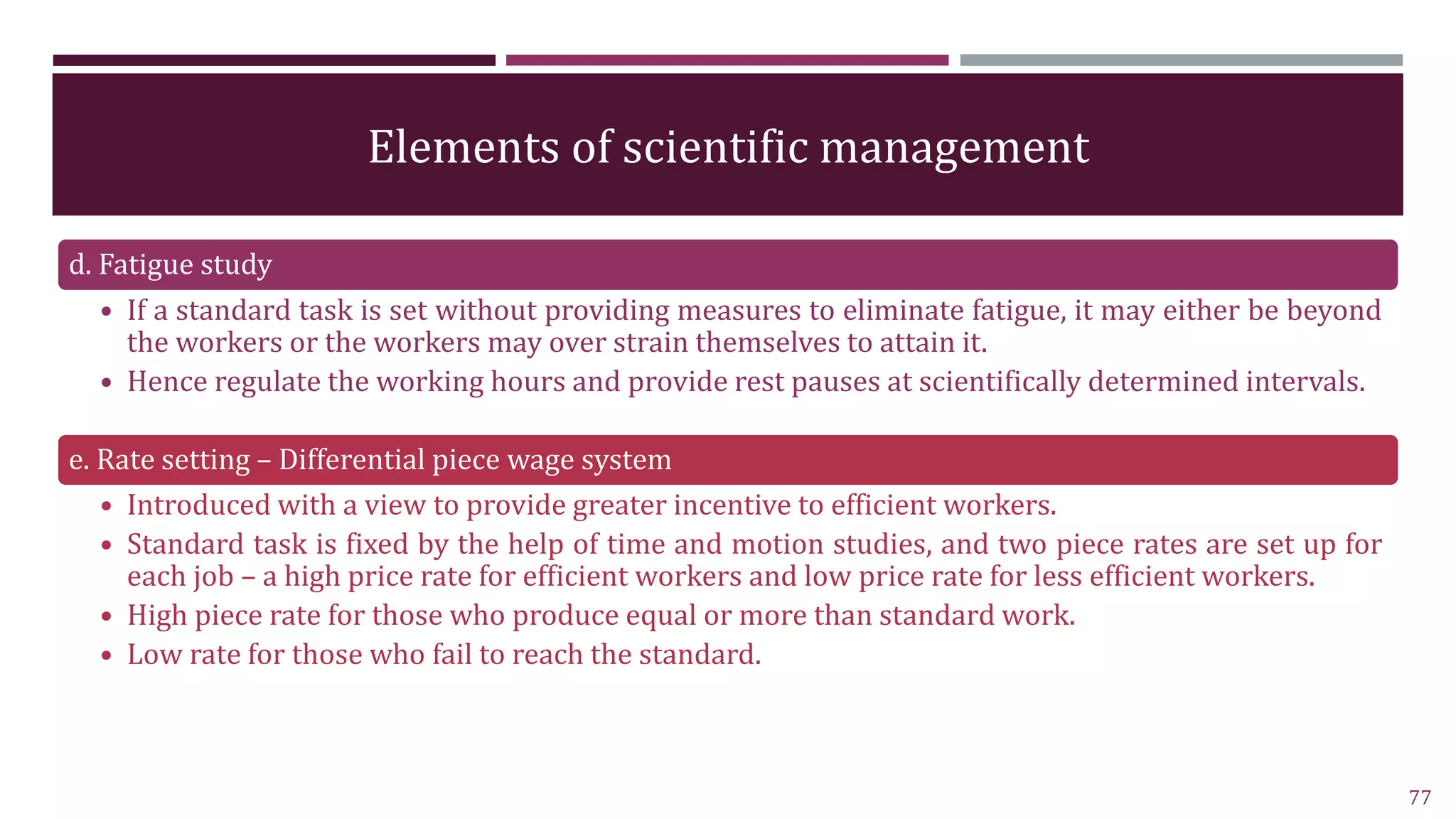 Elements of scientific management
d. Fatigue study
• If a standard task is set without providing measures to eliminate fatigue, it may either be beyond
the workers or the workers may over strain themselves to attain it.
• Hence regulate the working hours and provide rest pauses at scientifically determined intervals.
e. Rate setting – Differential piece wage system
• Introduced with a view to provide greater incentive to efficient workers.
• Standard task is fixed by the help of time and motion studies, and two piece rates are set up for
each job – a high price rate for efficient workers and low price rate for less efficient workers.
• High piece rate for those who produce equal or more than standard work.
• Low rate for those who fail to reach the standard.
77
 