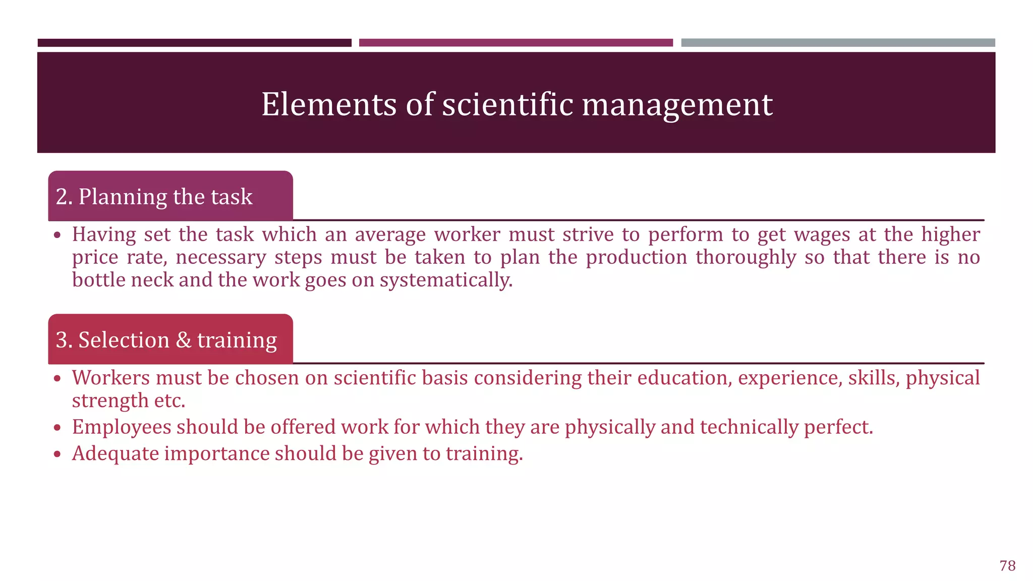 Elements of scientific management
2. Planning the task
• Having set the task which an average worker must strive to perform to get wages at the higher
price rate, necessary steps must be taken to plan the production thoroughly so that there is no
bottle neck and the work goes on systematically.
3. Selection & training
• Workers must be chosen on scientific basis considering their education, experience, skills, physical
strength etc.
• Employees should be offered work for which they are physically and technically perfect.
• Adequate importance should be given to training.
78
 