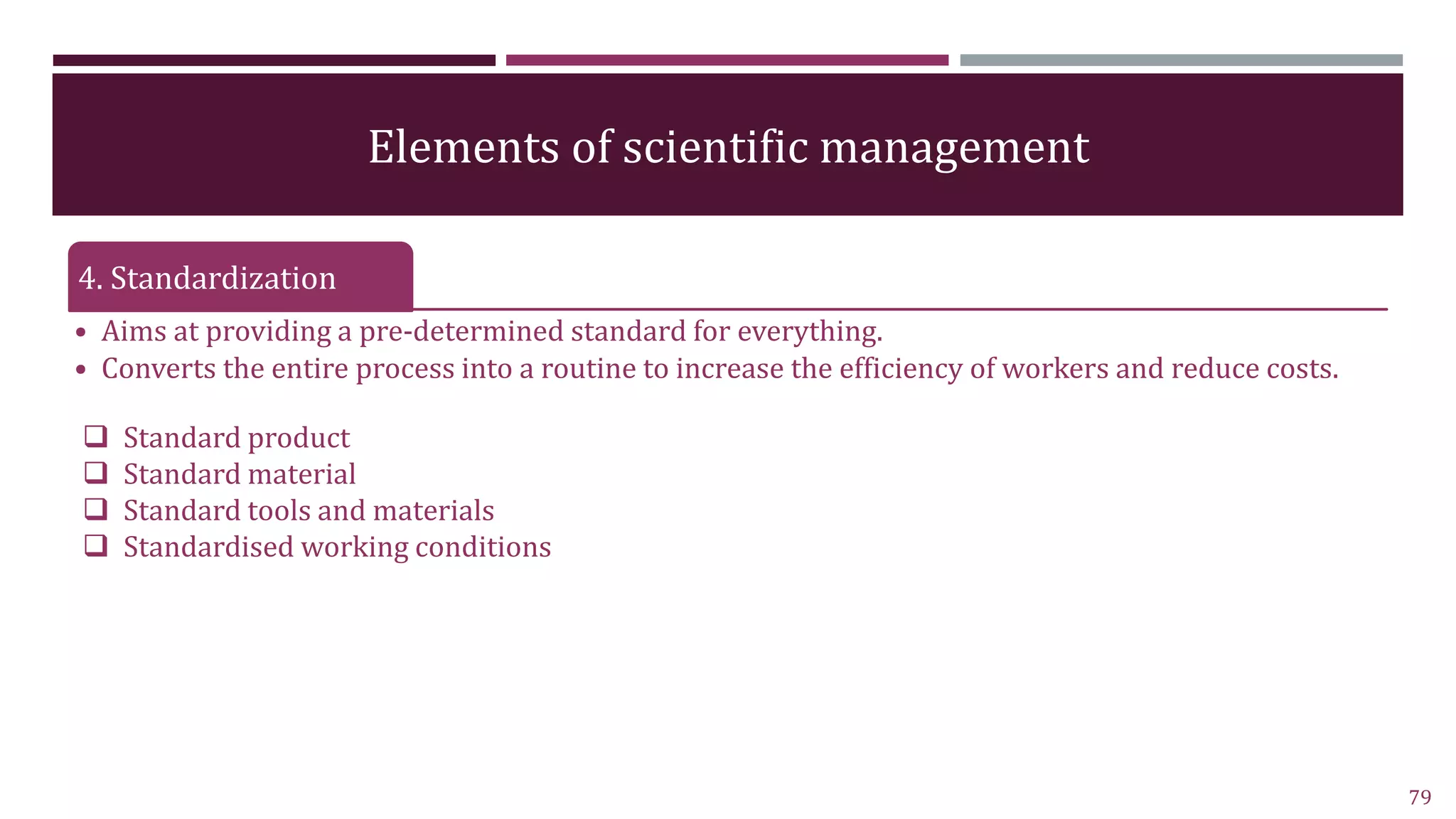 Elements of scientific management
4. Standardization
• Aims at providing a pre-determined standard for everything.
• Converts the entire process into a routine to increase the efficiency of workers and reduce costs.
79
 Standard product
 Standard material
 Standard tools and materials
 Standardised working conditions
 