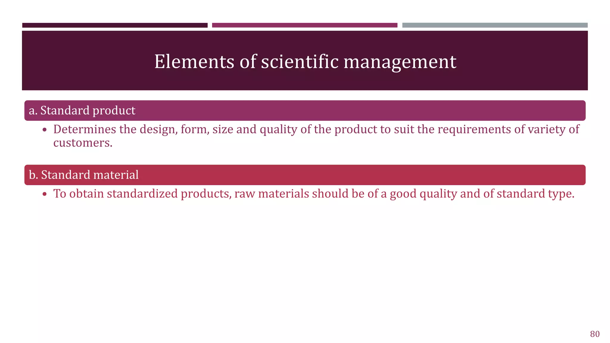 Elements of scientific management
a. Standard product
• Determines the design, form, size and quality of the product to suit the requirements of variety of
customers.
b. Standard material
• To obtain standardized products, raw materials should be of a good quality and of standard type.
80
 