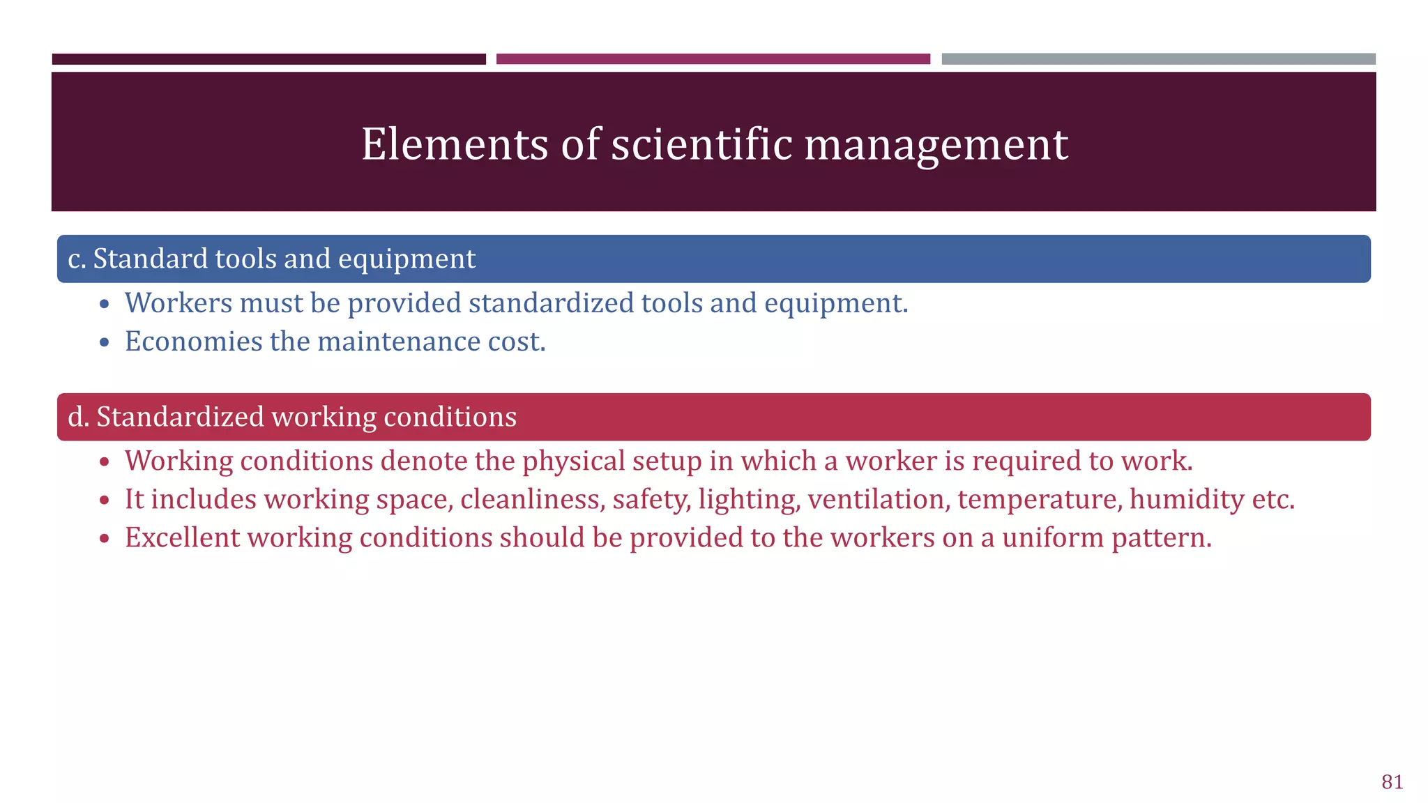 Elements of scientific management
c. Standard tools and equipment
• Workers must be provided standardized tools and equipment.
• Economies the maintenance cost.
d. Standardized working conditions
• Working conditions denote the physical setup in which a worker is required to work.
• It includes working space, cleanliness, safety, lighting, ventilation, temperature, humidity etc.
• Excellent working conditions should be provided to the workers on a uniform pattern.
81
 