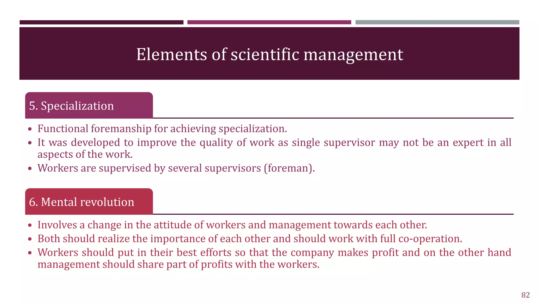 Elements of scientific management
5. Specialization
• Functional foremanship for achieving specialization.
• It was developed to improve the quality of work as single supervisor may not be an expert in all
aspects of the work.
• Workers are supervised by several supervisors (foreman).
6. Mental revolution
• Involves a change in the attitude of workers and management towards each other.
• Both should realize the importance of each other and should work with full co-operation.
• Workers should put in their best efforts so that the company makes profit and on the other hand
management should share part of profits with the workers.
82
 