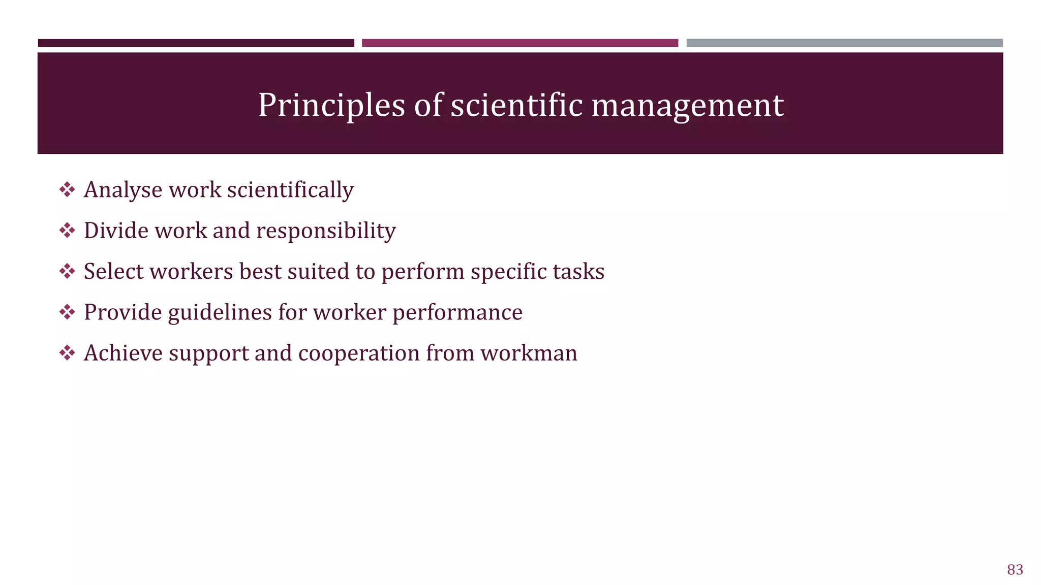 Principles of scientific management
 Analyse work scientifically
 Divide work and responsibility
 Select workers best suited to perform specific tasks
 Provide guidelines for worker performance
 Achieve support and cooperation from workman
83
 