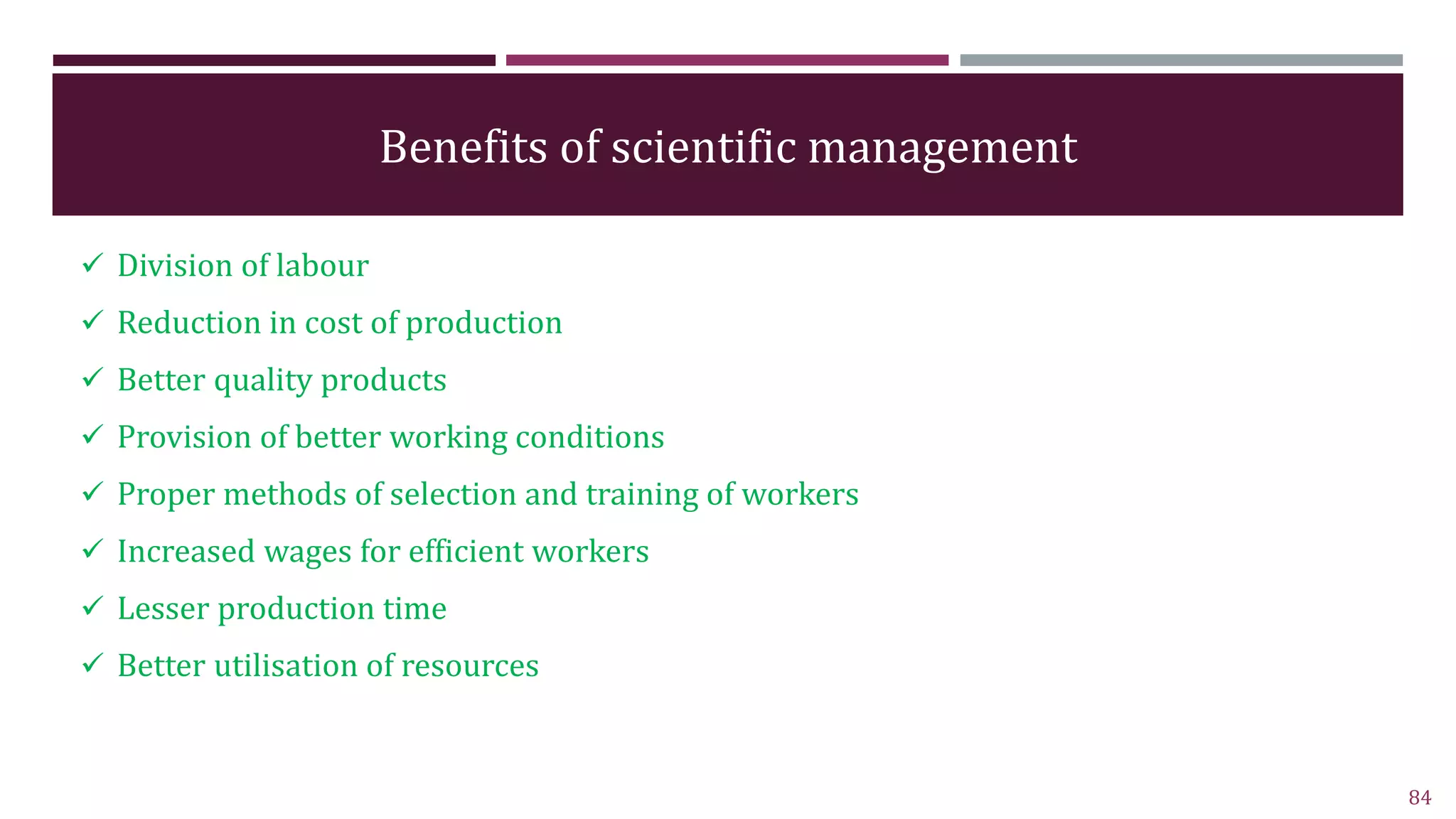 Benefits of scientific management
 Division of labour
 Reduction in cost of production
 Better quality products
 Provision of better working conditions
 Proper methods of selection and training of workers
 Increased wages for efficient workers
 Lesser production time
 Better utilisation of resources
84
 