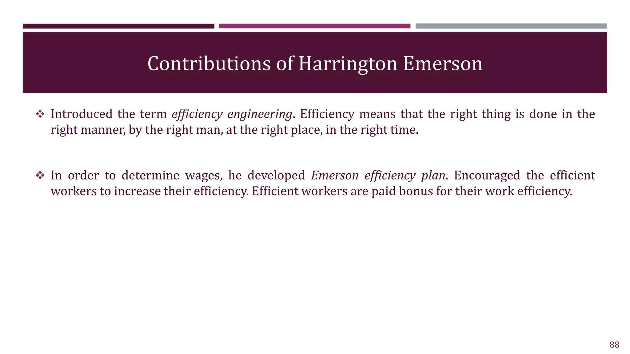 Contributions of Harrington Emerson
 Introduced the term efficiency engineering. Efficiency means that the right thing is done in the
right manner, by the right man, at the right place, in the right time.
 In order to determine wages, he developed Emerson efficiency plan. Encouraged the efficient
workers to increase their efficiency. Efficient workers are paid bonus for their work efficiency.
88
 