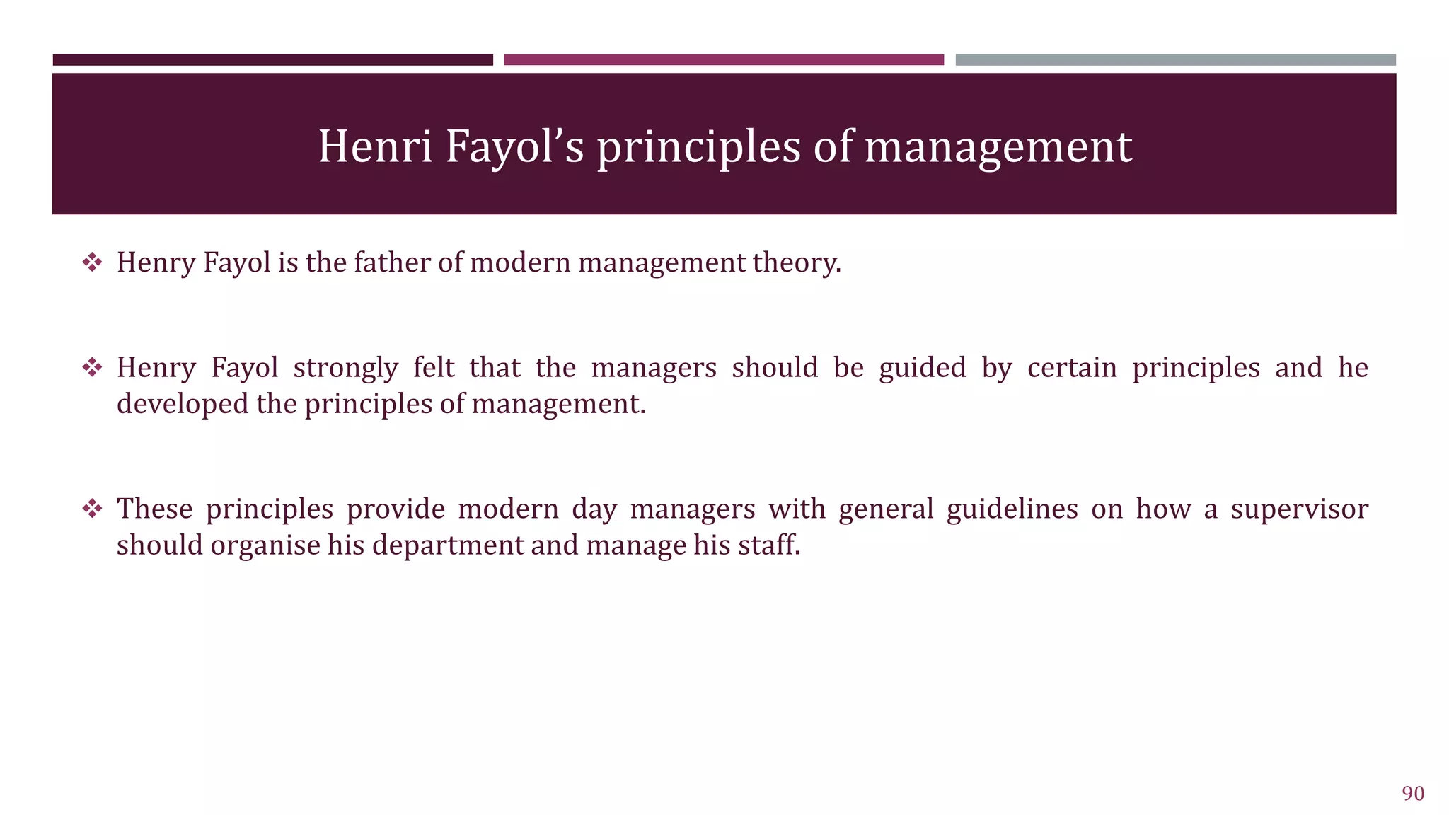 Henri Fayol’s principles of management
 Henry Fayol is the father of modern management theory.
 Henry Fayol strongly felt that the managers should be guided by certain principles and he
developed the principles of management.
 These principles provide modern day managers with general guidelines on how a supervisor
should organise his department and manage his staff.
90
 