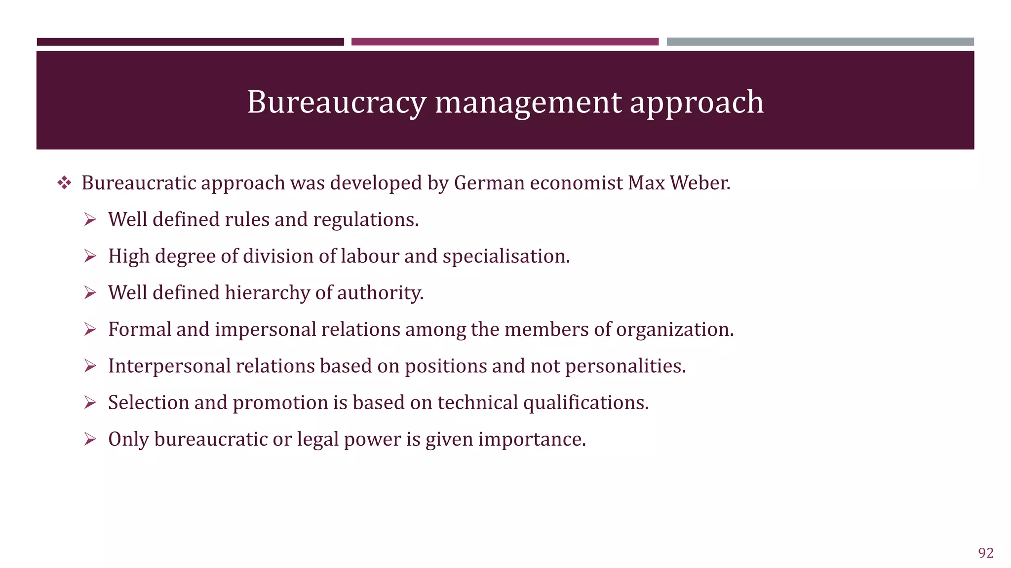Bureaucracy management approach
 Bureaucratic approach was developed by German economist Max Weber.
 Well defined rules and regulations.
 High degree of division of labour and specialisation.
 Well defined hierarchy of authority.
 Formal and impersonal relations among the members of organization.
 Interpersonal relations based on positions and not personalities.
 Selection and promotion is based on technical qualifications.
 Only bureaucratic or legal power is given importance.
92
 