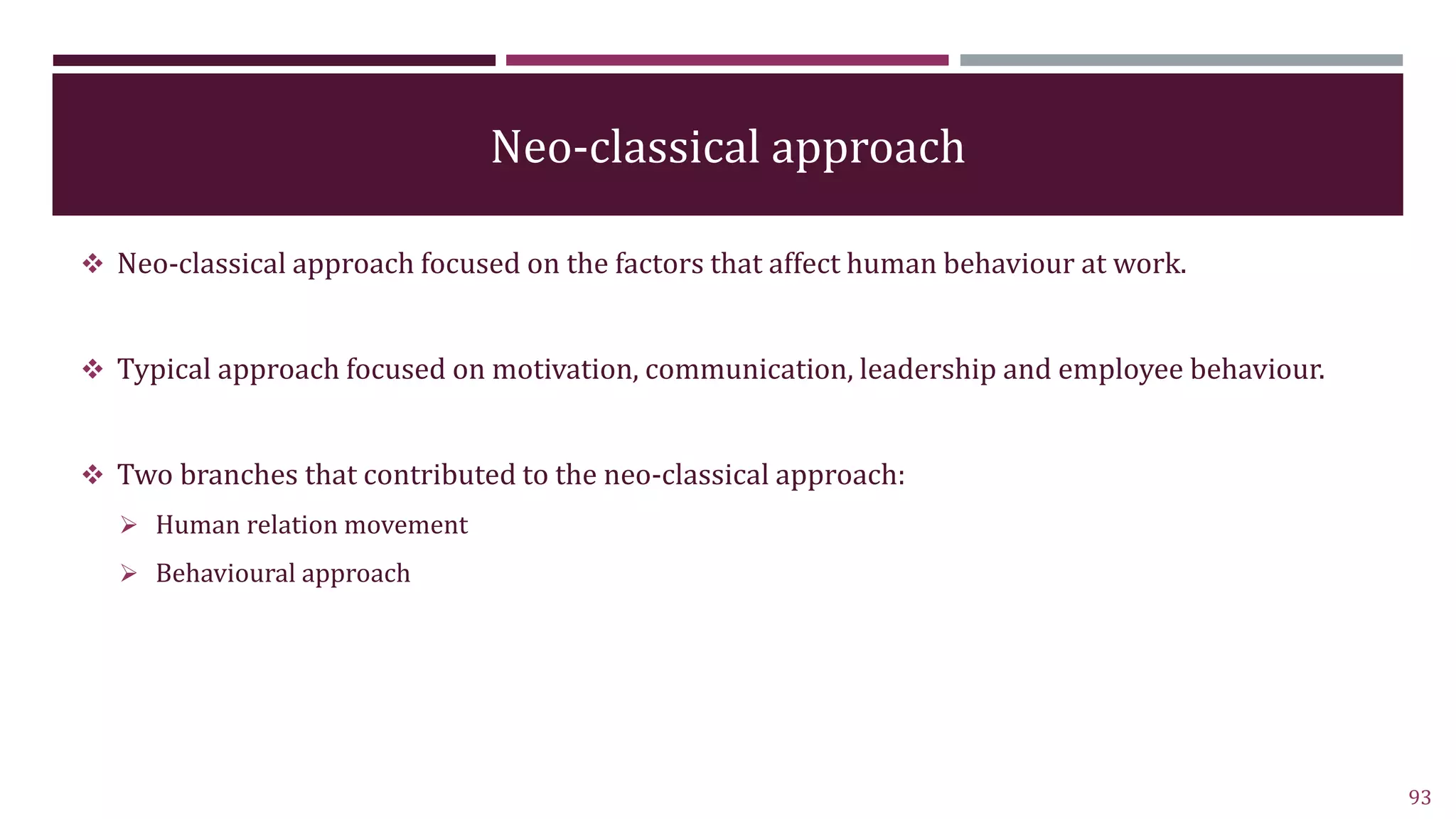 Neo-classical approach
 Neo-classical approach focused on the factors that affect human behaviour at work.
 Typical approach focused on motivation, communication, leadership and employee behaviour.
 Two branches that contributed to the neo-classical approach:
 Human relation movement
 Behavioural approach
93
 
