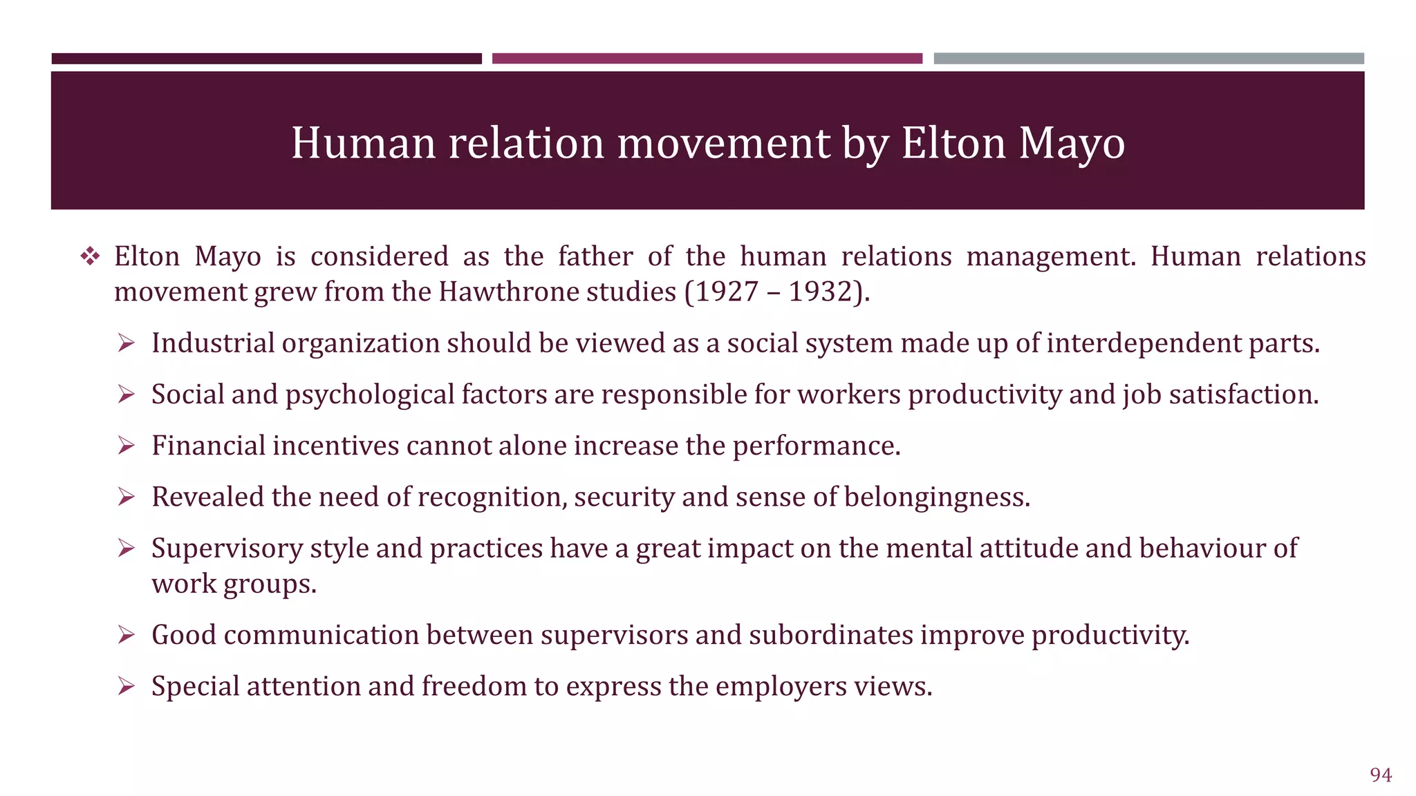 Human relation movement by Elton Mayo
 Elton Mayo is considered as the father of the human relations management. Human relations
movement grew from the Hawthrone studies (1927 – 1932).
 Industrial organization should be viewed as a social system made up of interdependent parts.
 Social and psychological factors are responsible for workers productivity and job satisfaction.
 Financial incentives cannot alone increase the performance.
 Revealed the need of recognition, security and sense of belongingness.
 Supervisory style and practices have a great impact on the mental attitude and behaviour of
work groups.
 Good communication between supervisors and subordinates improve productivity.
 Special attention and freedom to express the employers views.
94
 