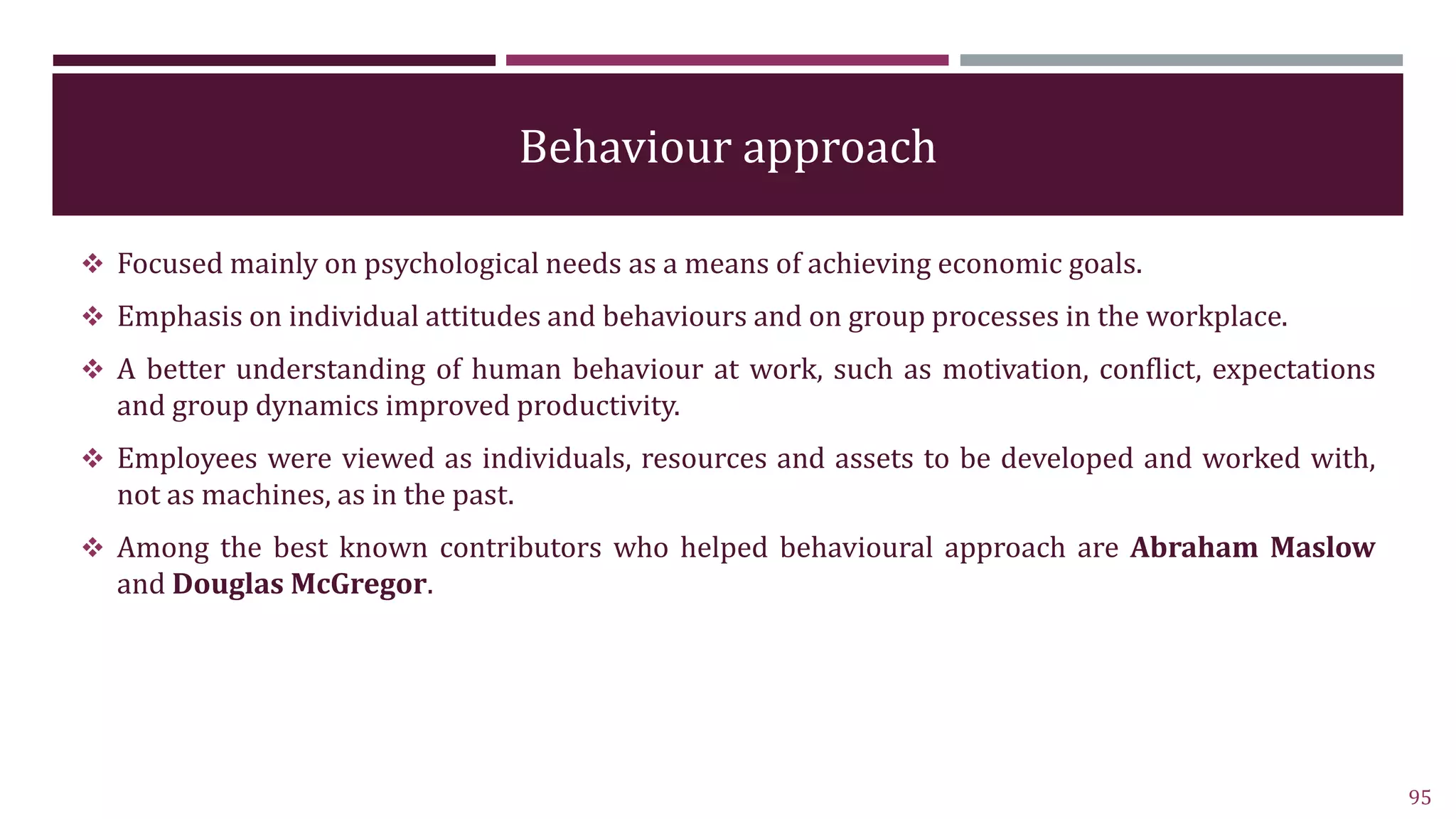 Behaviour approach
 Focused mainly on psychological needs as a means of achieving economic goals.
 Emphasis on individual attitudes and behaviours and on group processes in the workplace.
 A better understanding of human behaviour at work, such as motivation, conflict, expectations
and group dynamics improved productivity.
 Employees were viewed as individuals, resources and assets to be developed and worked with,
not as machines, as in the past.
 Among the best known contributors who helped behavioural approach are Abraham Maslow
and Douglas McGregor.
95
 