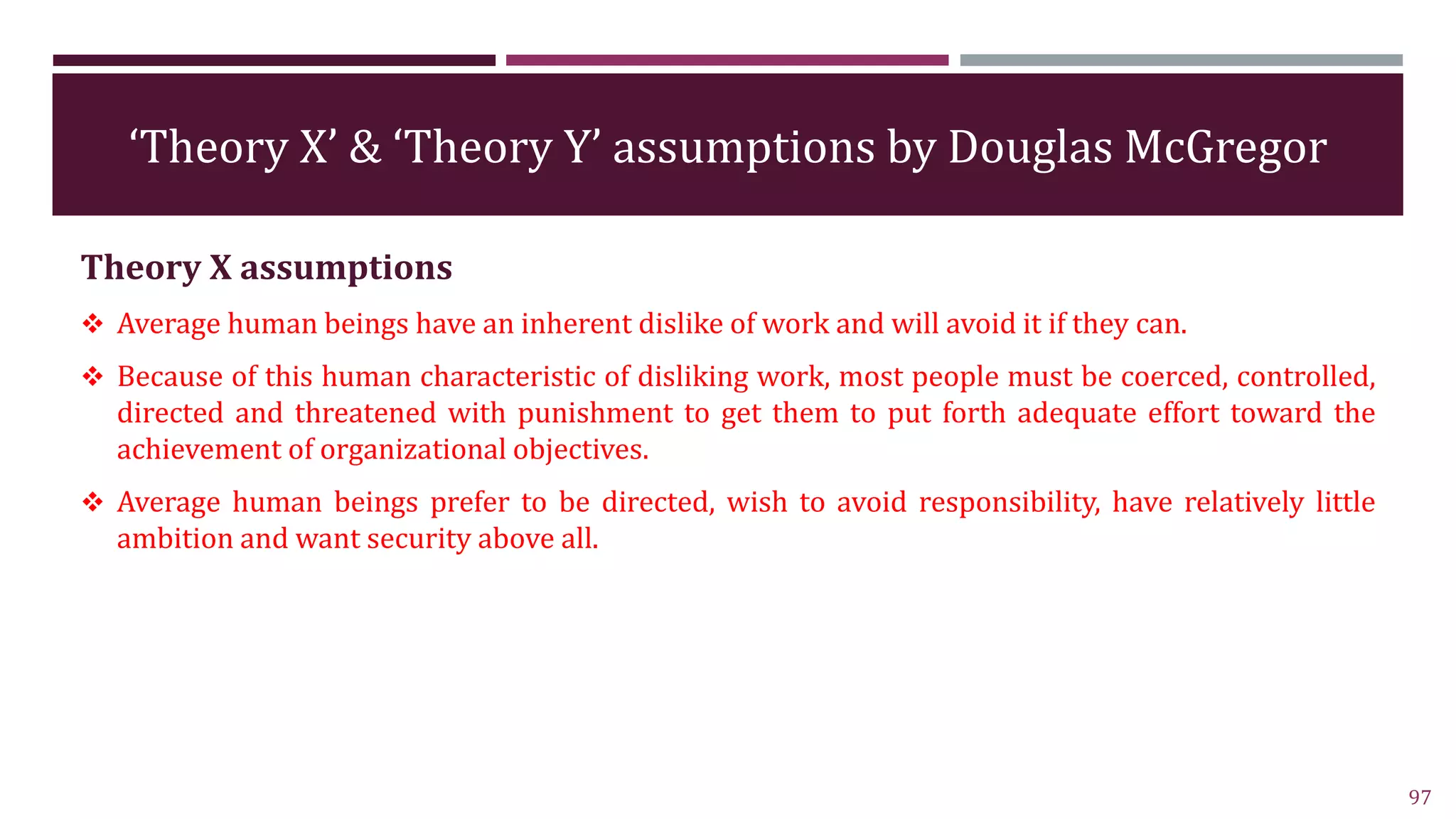 ‘Theory X’ & ‘Theory Y’ assumptions by Douglas McGregor
Theory X assumptions
 Average human beings have an inherent dislike of work and will avoid it if they can.
 Because of this human characteristic of disliking work, most people must be coerced, controlled,
directed and threatened with punishment to get them to put forth adequate effort toward the
achievement of organizational objectives.
 Average human beings prefer to be directed, wish to avoid responsibility, have relatively little
ambition and want security above all.
97
 