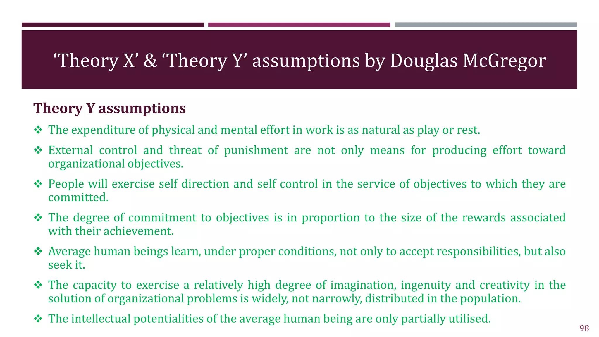 ‘Theory X’ & ‘Theory Y’ assumptions by Douglas McGregor
Theory Y assumptions
 The expenditure of physical and mental effort in work is as natural as play or rest.
 External control and threat of punishment are not only means for producing effort toward
organizational objectives.
 People will exercise self direction and self control in the service of objectives to which they are
committed.
 The degree of commitment to objectives is in proportion to the size of the rewards associated
with their achievement.
 Average human beings learn, under proper conditions, not only to accept responsibilities, but also
seek it.
 The capacity to exercise a relatively high degree of imagination, ingenuity and creativity in the
solution of organizational problems is widely, not narrowly, distributed in the population.
 The intellectual potentialities of the average human being are only partially utilised.
98
 