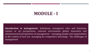 1
MODULE - I
Introduction to management: definitions, managerial roles and functions;
science or art perspectives- external environment global, innovative and
entrepreneurial perspectives of management – managing people and organizations
in the context of new era- managing for competitive advantage - the challenges of
management
 
