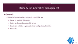 Strategy for innovative management
6. Set goals
 For change to be effective, goals should be set
 Based on realistic obj...
