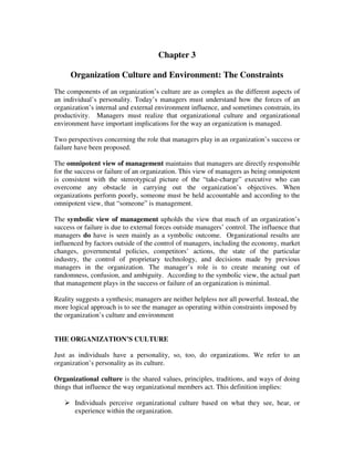 Chapter 3
Organization Culture and Environment: The Constraints
The components of an organization’s culture are as complex as the different aspects of
an individual’s personality. Today’s managers must understand how the forces of an
organization’s internal and external environment influence, and sometimes constrain, its
productivity. Managers must realize that organizational culture and organizational
environment have important implications for the way an organization is managed.
Two perspectives concerning the role that managers play in an organization’s success or
failure have been proposed.
The omnipotent view of management maintains that managers are directly responsible
for the success or failure of an organization. This view of managers as being omnipotent
is consistent with the stereotypical picture of the “take-charge” executive who can
overcome any obstacle in carrying out the organization’s objectives. When
organizations perform poorly, someone must be held accountable and according to the
omnipotent view, that “someone” is management.
The symbolic view of management upholds the view that much of an organization’s
success or failure is due to external forces outside managers’ control. The influence that
managers do have is seen mainly as a symbolic outcome. Organizational results are
influenced by factors outside of the control of managers, including the economy, market
changes, governmental policies, competitors’ actions, the state of the particular
industry, the control of proprietary technology, and decisions made by previous
managers in the organization. The manager’s role is to create meaning out of
randomness, confusion, and ambiguity. According to the symbolic view, the actual part
that management plays in the success or failure of an organization is minimal.
Reality suggests a synthesis; managers are neither helpless nor all powerful. Instead, the
more logical approach is to see the manager as operating within constraints imposed by
the organization’s culture and environment
THE ORGANIZATION’S CULTURE
Just as individuals have a personality, so, too, do organizations. We refer to an
organization’s personality as its culture.
Organizational culture is the shared values, principles, traditions, and ways of doing
things that influence the way organizational members act. This definition implies:
Individuals perceive organizational culture based on what they see, hear, or
experience within the organization.
 
