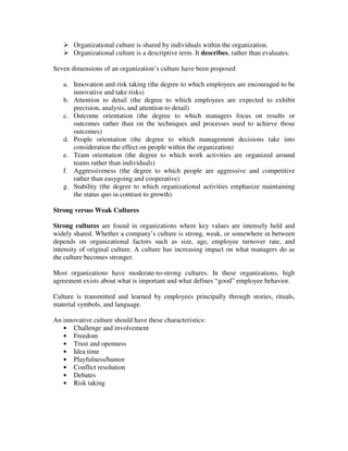 Organizational culture is shared by individuals within the organization.
Organizational culture is a descriptive term. It describes, rather than evaluates.
Seven dimensions of an organization’s culture have been proposed
a. Innovation and risk taking (the degree to which employees are encouraged to be
innovative and take risks)
b. Attention to detail (the degree to which employees are expected to exhibit
precision, analysis, and attention to detail)
c. Outcome orientation (the degree to which managers focus on results or
outcomes rather than on the techniques and processes used to achieve those
outcomes)
d. People orientation (the degree to which management decisions take into
consideration the effect on people within the organization)
e. Team orientation (the degree to which work activities are organized around
teams rather than individuals)
f. Aggressiveness (the degree to which people are aggressive and competitive
rather than easygoing and cooperative)
g. Stability (the degree to which organizational activities emphasize maintaining
the status quo in contrast to growth)
Strong versus Weak Cultures
Strong cultures are found in organizations where key values are intensely held and
widely shared. Whether a company’s culture is strong, weak, or somewhere in between
depends on organizational factors such as size, age, employee turnover rate, and
intensity of original culture. A culture has increasing impact on what managers do as
the culture becomes stronger.
Most organizations have moderate-to-strong cultures. In these organizations, high
agreement exists about what is important and what defines “good” employee behavior.
.
Culture is transmitted and learned by employees principally through stories, rituals,
material symbols, and language.
An innovative culture should have these characteristics:
• Challenge and involvement
• Freedom
• Trust and openness
• Idea time
• Playfulness/humor
• Conflict resolution
• Debates
• Risk taking
 