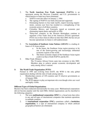 2. The North American Free Trade Agreement (NAFTA) is an
agreement among the Mexican, Canadian, and U.S. governments in
which barriers to trade have been eliminated.
a. NAFTA went into effect on January 1, 1994.
b. The signing of NAFTA was both criticized and supported.
c. Eliminating barriers to free trade (tariffs, import licensing require-
ments, customs user fees) has resulted in a strengthening of the
economic power of all three countries.
d. Colombia, Mexico, and Venezuela signed an economic pact
eliminating import duties and tariffs in 1994.
e. Thirty-four countries in the Western Hemisphere continue to
negotiate a Free Trade Area of the Americas (FTAA) agreement.
FTAA was to have been in effect no later than 2005, but has not yet
become operational; its future is still undetermined.
3. The Association of Southeast Asian Nations (ASEAN) is a trading al-
liance of 10 Asian nations
a. In the future, the Southeast Asian region promises to be
one of the fastest-growing and increasingly influential
economic regions of the world.
b. The future economic impact of the Southeast Asian region
could rival that of both NAFTA and the EU.
4. Other Trade Alliances
The 53-nation African Union came into existence in July 2002.
Members plan to achieve greater economic development and
unity among Africa’s nations.
B. The World Trade Organization (WTO)
Formed in 1995 and evolving from GATT, the WTO is the only global
organization dealing with the rules of trade among nations.
1. Membership consists of 149 countries and 32 observer governments as
of January 2006.
2. The WTO appears to play an important role even though critics are vocal
and highly visible.
Different Types of Global Organizations
Business has been conducted internationally for many years Multinational corporations
did not become popular until the mid-1960s. Global organizations can be classified in
the following categories:
1. The term multinational corporation (MNC) is a broad term that refers
to any and all types of international companies that maintain operations
in multiple countries.
2. A transnational corporation (TNC), sometimes called a borderless
organization, is a type of international company in which artificial
geographical barriers are eliminated.
 