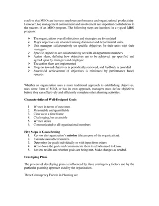 confirm that MBO can increase employee performance and organizational productivity.
However, top management commitment and involvement are important contributions to
the success of an MBO program. The following steps are involved in a typical MBO
program:
The organizations overall objectives and strategies are formulated
Major objectives are allocated among divisional and departmental units.
Unit managers collaboratively set specific objectives for their units with their
managers
Specific objectives are collaboratively set with all department members
Action plans, defining how objectives are to be achieved, are specified and
agreed upon by managers and employee
The action plans are implemented
Progress toward objectives is periodically reviewed, and feedback is provided
Successful achievement of objectives is reinforced by performance based
rewards
Whether an organization uses a more traditional approach to establishing objectives,
uses some form of MBO, or has its own approach, managers must define objectives
before they can effectively and efficiently complete other planning activities.
Characteristics of Well-Designed Goals
1 Written in terms of outcomes
2. Measurable and quantifiable
3. Clear as to a time frame
4. Challenging, but attainable
5. Written down
6. Communicated to all organizational members
Five Steps in Goals Setting
1. Review the organization’s mission (the purpose of the organization).
2. Evaluate available resources.
3. Determine the goals individually or with input from others
4. Write down the goals and communicate them to all who need to know.
5. Review results and whether goals are being met. Make changes as needed.
Developing Plans
The process of developing plans is influenced by three contingency factors and by the
particular planning approach used by the organization.
Three Contingency Factors in Planning are
 