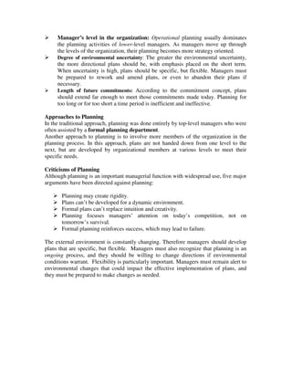 Manager’s level in the organization: Operational planning usually dominates
the planning activities of lower-level managers. As managers move up through
the levels of the organization, their planning becomes more strategy oriented.
Degree of environmental uncertainty: The greater the environmental uncertainty,
the more directional plans should be, with emphasis placed on the short term.
When uncertainty is high, plans should be specific, but flexible. Managers must
be prepared to rework and amend plans, or even to abandon their plans if
necessary.
Length of future commitments: According to the commitment concept, plans
should extend far enough to meet those commitments made today. Planning for
too long or for too short a time period is inefficient and ineffective.
Approaches to Planning
In the traditional approach, planning was done entirely by top-level managers who were
often assisted by a formal planning department.
Another approach to planning is to involve more members of the organization in the
planning process. In this approach, plans are not handed down from one level to the
next, but are developed by organizational members at various levels to meet their
specific needs.
Criticisms of Planning
Although planning is an important managerial function with widespread use, five major
arguments have been directed against planning:
Planning may create rigidity.
Plans can’t be developed for a dynamic environment.
Formal plans can’t replace intuition and creativity.
Planning focuses managers’ attention on today’s competition, not on
tomorrow’s survival.
Formal planning reinforces success, which may lead to failure.
The external environment is constantly changing. Therefore managers should develop
plans that are specific, but flexible. Managers must also recognize that planning is an
ongoing process, and they should be willing to change directions if environmental
conditions warrant. Flexibility is particularly important. Managers must remain alert to
environmental changes that could impact the effective implementation of plans, and
they must be prepared to make changes as needed.
 