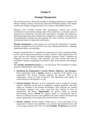 Chapter 8
Strategic Management
The present day news is filled with examples of changing organizational strategies like
Mergers, Strategic alliances, Downsizing, Spin-offs and Global expansion. This chapter
examines the strategic management process as it relates to the planning function.
Managers must carefully consider their organization’s internal and external
environments as they develop strategic plans. They should have a systematic means of
analyzing the environment, assessing their organization’s strengths and weaknesses,
identifying opportunities that would give the organization a competitive advantage, and
incorporating these findings into their planning. The value of thinking strategically has
an important impact on organization performance.
Strategic management is what managers do to develop the organization’s strategies.
Strategic management involves all four of the basic management functions—planning,
organizing, leading, and controlling.
Strategic management has a is important for organizations as it has a significant impact
on how well an organization performs. In today’s business world, organizations of all
types and sizes must manage constantly changing situations. Today’s companies are
composed of diverse divisions, units, functions, and work activities that must be
coordinated. Strategic management is involved in many of the decisions that managers
make.
The strategic management process is a six-step process that encompasses strategic
planning, implementation, and evaluation.
Identifying the Organization’s Current Mission, Objectives, and Strategies:
Every organization needs a mission, which is a statement of the purpose of an
organization. The mission statement addresses the question: What is the
organization’s reason for being in business? The organization must identify its
current objectives and strategies, as well.
External Analysis: Managers in every organization need to conduct an external
analysis. Influential factors such as competition, pending legislation, and labor
supply are included in the external environment. After analyzing the external
environment, managers must assess what they have learned in terms of
opportunities and threats. Opportunities are positive trends in external
environmental factors; threats are negative trends in environmental factors.
Because of different resources and capabilities, the same external environment can
present opportunities to one organization and pose threats to another
Internal Analysis: Internal analysis should lead to a clear assessment of the
organization’s resources and capabilities. Any activities the organization does well
or any unique resources that it has are called strengths. Weaknesses are activities
 