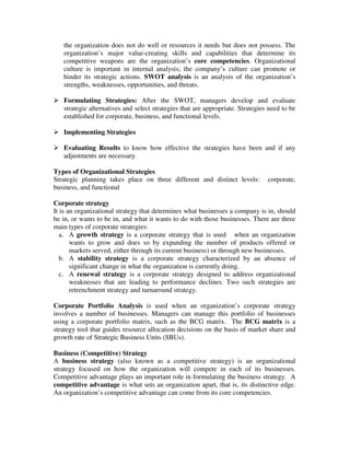 the organization does not do well or resources it needs but does not possess. The
organization’s major value-creating skills and capabilities that determine its
competitive weapons are the organization’s core competencies. Organizational
culture is important in internal analysis; the company’s culture can promote or
hinder its strategic actions. SWOT analysis is an analysis of the organization’s
strengths, weaknesses, opportunities, and threats.
Formulating Strategies: After the SWOT, managers develop and evaluate
strategic alternatives and select strategies that are appropriate. Strategies need to be
established for corporate, business, and functional levels.
Implementing Strategies
Evaluating Results to know how effective the strategies have been and if any
adjustments are necessary.
Types of Organizational Strategies
Strategic planning takes place on three different and distinct levels: corporate,
business, and functional
Corporate strategy
It is an organizational strategy that determines what businesses a company is in, should
be in, or wants to be in, and what it wants to do with those businesses. There are three
main types of corporate strategies:
a. A growth strategy is a corporate strategy that is used when an organization
wants to grow and does so by expanding the number of products offered or
markets served, either through its current business) or through new businesses.
b. A stability strategy is a corporate strategy characterized by an absence of
significant change in what the organization is currently doing.
c. A renewal strategy is a corporate strategy designed to address organizational
weaknesses that are leading to performance declines. Two such strategies are
retrenchment strategy and turnaround strategy.
Corporate Portfolio Analysis is used when an organization’s corporate strategy
involves a number of businesses. Managers can manage this portfolio of businesses
using a corporate portfolio matrix, such as the BCG matrix. The BCG matrix is a
strategy tool that guides resource allocation decisions on the basis of market share and
growth rate of Strategic Business Units (SBUs).
Business (Competitive) Strategy
A business strategy (also known as a competitive strategy) is an organizational
strategy focused on how the organization will compete in each of its businesses.
Competitive advantage plays an important role in formulating the business strategy. A
competitive advantage is what sets an organization apart, that is, its distinctive edge.
An organization’s competitive advantage can come from its core competencies.
 